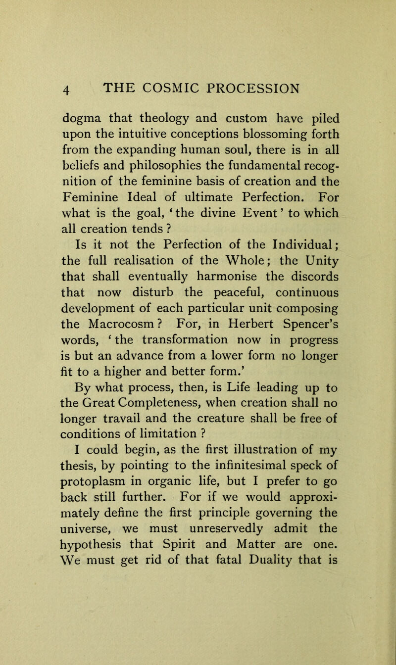 dogma that theology and custom have piled upon the intuitive conceptions blossoming forth from the expanding human soul, there is in all beliefs and philosophies the fundamental recog- nition of the feminine basis of creation and the Feminine Ideal of ultimate Perfection. For what is the goal, * the divine Event ’ to which all creation tends ? Is it not the Perfection of the Individual; the full realisation of the Whole; the Unity that shall eventual^ harmonise the discords that now disturb the peaceful, continuous development of each particular unit composing the Macrocosm ? For, in Herbert Spencer’s words, ‘ the transformation now in progress is but an advance from a lower form no longer fit to a higher and better form.’ By what process, then, is Life leading up to the Great Completeness, when creation shall no longer travail and the creature shall be free of conditions of limitation ? I could begin, as the first illustration of my thesis, by pointing to the infinitesimal speck of protoplasm in organic life, but I prefer to go back still further. For if we would approxi- mately define the first principle governing the universe, we must unreservedly admit the hypothesis that Spirit and Matter are one. We must get rid of that fatal Duality that is