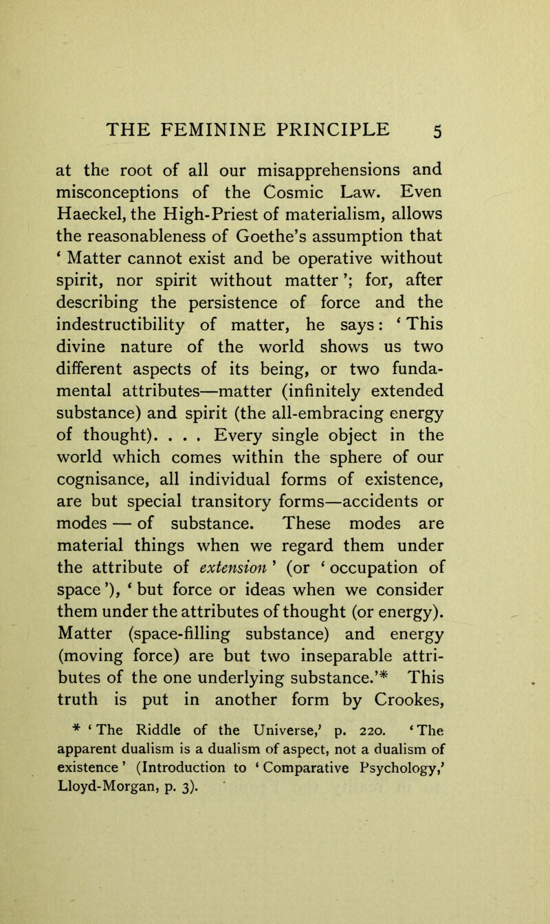 at the root of all our misapprehensions and misconceptions of the Cosmic Law. Even Haeckel, the High-Priest of materialism, allows the reasonableness of Goethe’s assumption that ‘ Matter cannot exist and be operative without spirit, nor spirit without matter for, after describing the persistence of force and the indestructibility of matter, he says: ‘ This divine nature of the world shows us two different aspects of its being, or two funda- mental attributes—matter (infinitely extended substance) and spirit (the all-embracing energy of thought). . . . Every single object in the world which comes within the sphere of our cognisance, all individual forms of existence, are but special transitory forms—accidents or modes — of substance. These modes are material things when we regard them under the attribute of extension ’ (or ‘ occupation of space ’), * but force or ideas when we consider them under the attributes of thought (or energy). Matter (space-filling substance) and energy (moving force) are but two inseparable attri- butes of the one underlying substance.’^ This truth is put in another form by Crookes, * ‘The Riddle of the Universe,’ p. 220. ‘The apparent dualism is a dualism of aspect, not a dualism of existence ’ (Introduction to ‘ Comparative Psychology,’ Lloyd-Morgan, p. 3).