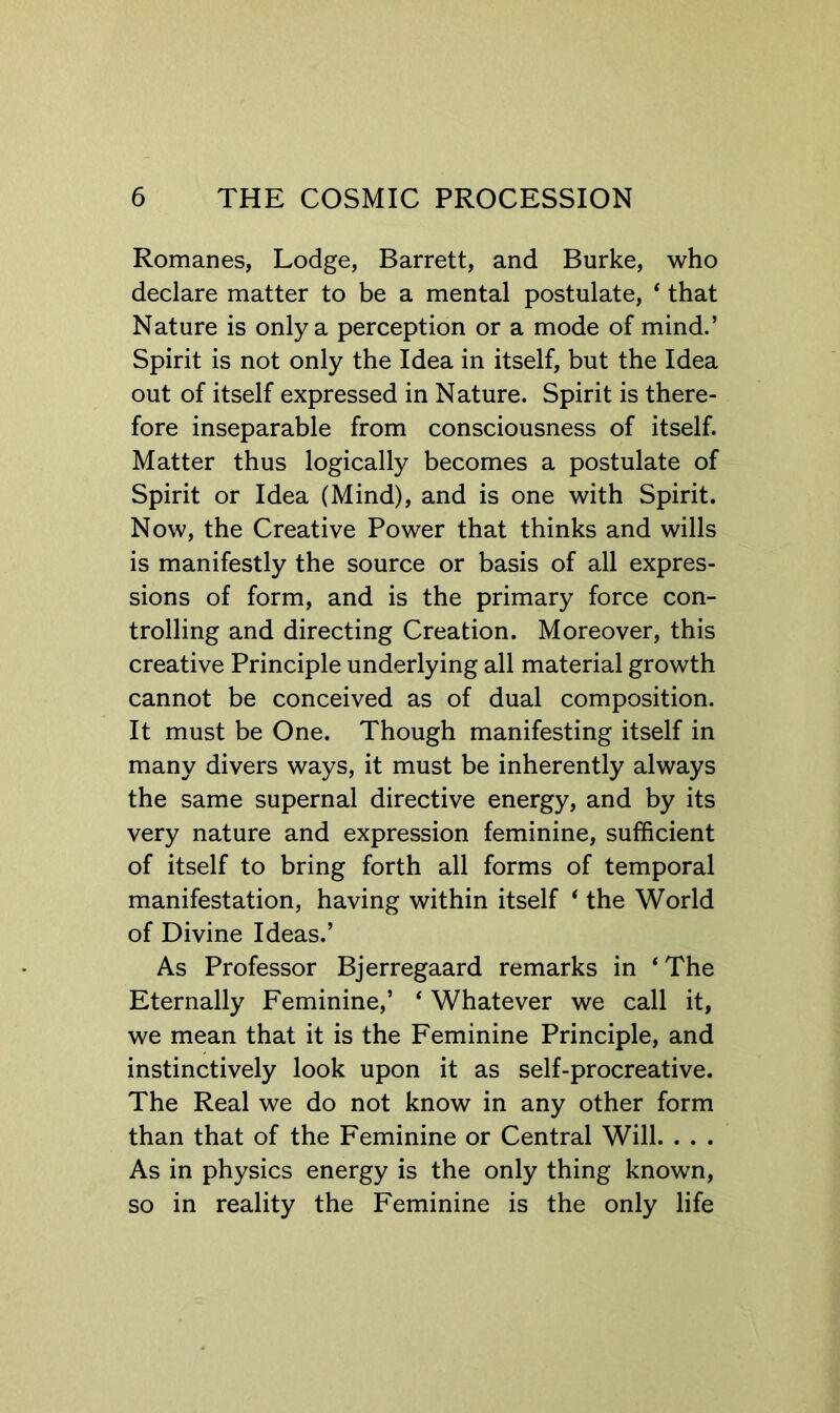 Romanes, Lodge, Barrett, and Burke, who declare matter to be a mental postulate, ‘ that Nature is only a perception or a mode of mind.’ Spirit is not only the Idea in itself, but the Idea out of itself expressed in Nature. Spirit is there- fore inseparable from consciousness of itself. Matter thus logically becomes a postulate of Spirit or Idea (Mind), and is one with Spirit. Now, the Creative Power that thinks and wills is manifestly the source or basis of all expres- sions of form, and is the primary force con- trolling and directing Creation. Moreover, this creative Principle underlying all material growth cannot be conceived as of dual composition. It must be One. Though manifesting itself in many divers ways, it must be inherently always the same supernal directive energy, and by its very nature and expression feminine, sufficient of itself to bring forth all forms of temporal manifestation, having within itself ‘ the World of Divine Ideas.’ As Professor Bjerregaard remarks in ‘The Eternally Feminine,’ ‘ Whatever we call it, we mean that it is the Feminine Principle, and instinctively look upon it as self-procreative. The Real we do not know in any other form than that of the Feminine or Central Will. . . . As in physics energy is the only thing known, so in reality the Feminine is the only life