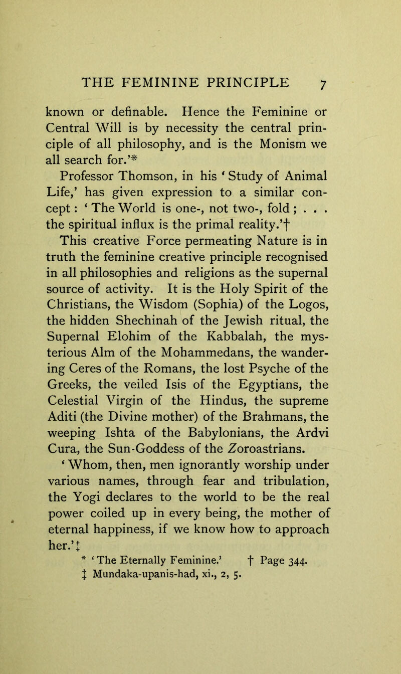 known or definable. Hence the Feminine or Central Will is by necessity the central prin- ciple of all philosophy, and is the Monism we all search for.’* Professor Thomson, in his * Study of Animal Life,’ has given expression to a similar con- cept : * The World is one-, not two-, fold ; . . . the spiritual influx is the primal reality.’f This creative Force permeating Nature is in truth the feminine creative principle recognised in all philosophies and religions as the supernal source of activity. It is the Holy Spirit of the Christians, the Wisdom (Sophia) of the Logos, the hidden Shechinah of the Jewish ritual, the Supernal Elohim of the Kabbalah, the mys- terious Aim of the Mohammedans, the wander- ing Ceres of the Romans, the lost Psyche of the Greeks, the veiled Isis of the Egyptians, the Celestial Virgin of the Hindus, the supreme Aditi (the Divine mother) of the Brahmans, the weeping Ishta of the Babylonians, the Ardvi Cura, the Sun-Goddess of the Zoroastrians. ‘ Whom, then, men ignorantly worship under various names, through fear and tribulation, the Yogi declares to the world to be the real power coiled up in every being, the mother of eternal happiness, if we know how to approach her.’! * ‘The Eternally Feminine.’ f Page 344. f Mundaka-upanis-had, xi., 2, 5.