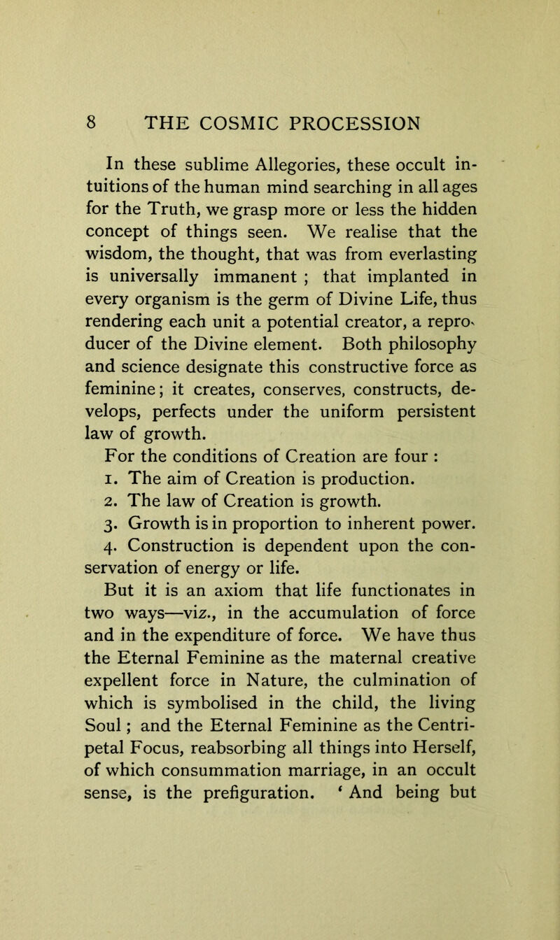 In these sublime Allegories, these occult in- tuitions of the human mind searching in all ages for the Truth, we grasp more or less the hidden concept of things seen. We realise that the wisdom, the thought, that was from everlasting is universally immanent ; that implanted in every organism is the germ of Divine Life, thus rendering each unit a potential creator, a reprov ducer of the Divine element. Both philosophy and science designate this constructive force as feminine; it creates, conserves, constructs, de- velops, perfects under the uniform persistent law of growth. For the conditions of Creation are four : 1. The aim of Creation is production. 2. The law of Creation is growth. 3. Growth is in proportion to inherent power. 4. Construction is dependent upon the con- servation of energy or life. But it is an axiom that life functionates in two ways—viz., in the accumulation of force and in the expenditure of force. We have thus the Eternal Feminine as the maternal creative expellent force in Nature, the culmination of which is symbolised in the child, the living Soul; and the Eternal Feminine as the Centri- petal Focus, reabsorbing all things into Herself, of which consummation marriage, in an occult sense, is the prefiguration. * And being but