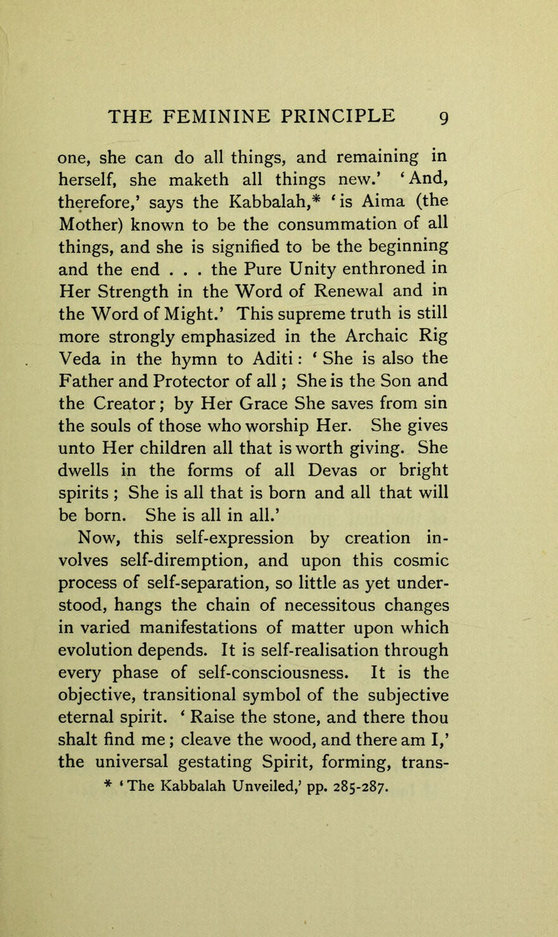 one, she can do all things, and remaining in herself, she maketh all things new.’ ‘And, therefore,’ says the Kabbalah,* ‘is Aima (the Mother) known to be the consummation of all things, and she is signified to be the beginning and the end . . . the Pure Unity enthroned in Her Strength in the Word of Renewal and in the Word of Might.’ This supreme truth is still more strongly emphasized in the Archaic Rig Veda in the hymn to Aditi: ‘ She is also the Father and Protector of all; She is the Son and the Creator; by Her Grace She saves from sin the souls of those who worship Her. She gives unto Her children all that is worth giving. She dwells in the forms of all Devas or bright spirits ; She is all that is born and all that will be born. She is all in all.’ Now, this self-expression by creation in- volves self-diremption, and upon this cosmic process of self-separation, so little as yet under- stood, hangs the chain of necessitous changes in varied manifestations of matter upon which evolution depends. It is self-realisation through every phase of self-consciousness. It is the objective, transitional symbol of the subjective eternal spirit. ‘ Raise the stone, and there thou shalt find me; cleave the wood, and there am I,’ the universal gestating Spirit, forming, trans- * ‘The Kabbalah Unveiled,’ pp. 285-287.
