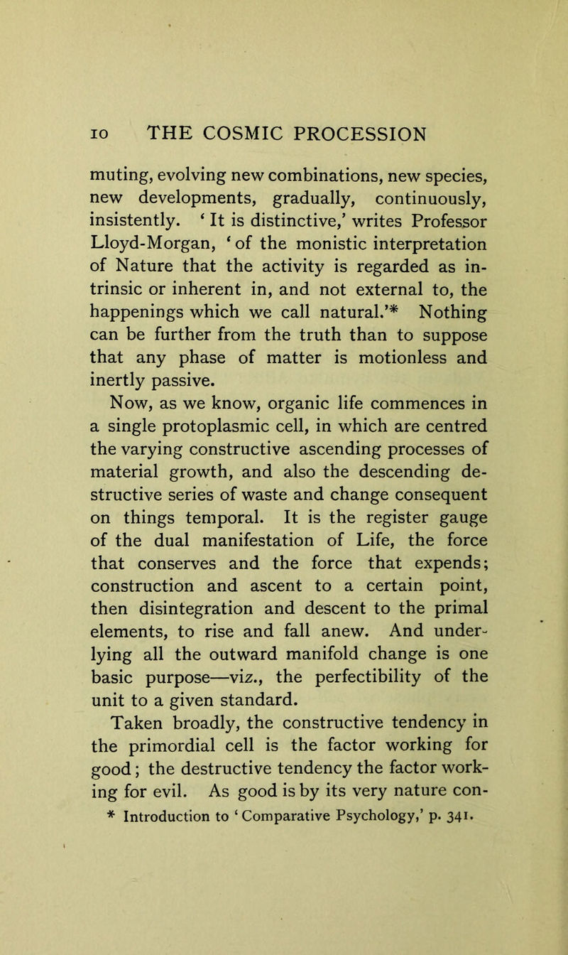 muting, evolving new combinations, new species, new developments, gradually, continuously, insistently. ‘ It is distinctive,’ writes Professor Lloyd-Morgan, ‘ of the monistic interpretation of Nature that the activity is regarded as in- trinsic or inherent in, and not external to, the happenings which we call natural.’^ Nothing can be further from the truth than to suppose that any phase of matter is motionless and inertly passive. Now, as we know, organic life commences in a single protoplasmic cell, in which are centred the varying constructive ascending processes of material growth, and also the descending de- structive series of waste and change consequent on things temporal. It is the register gauge of the dual manifestation of Life, the force that conserves and the force that expends; construction and ascent to a certain point, then disintegration and descent to the primal elements, to rise and fall anew. And under- lying all the outward manifold change is one basic purpose—viz., the perfectibility of the unit to a given standard. Taken broadly, the constructive tendency in the primordial cell is the factor working for good; the destructive tendency the factor work- ing for evil. As good is by its very nature con- * Introduction to ‘Comparative Psychology,’ p. 341.