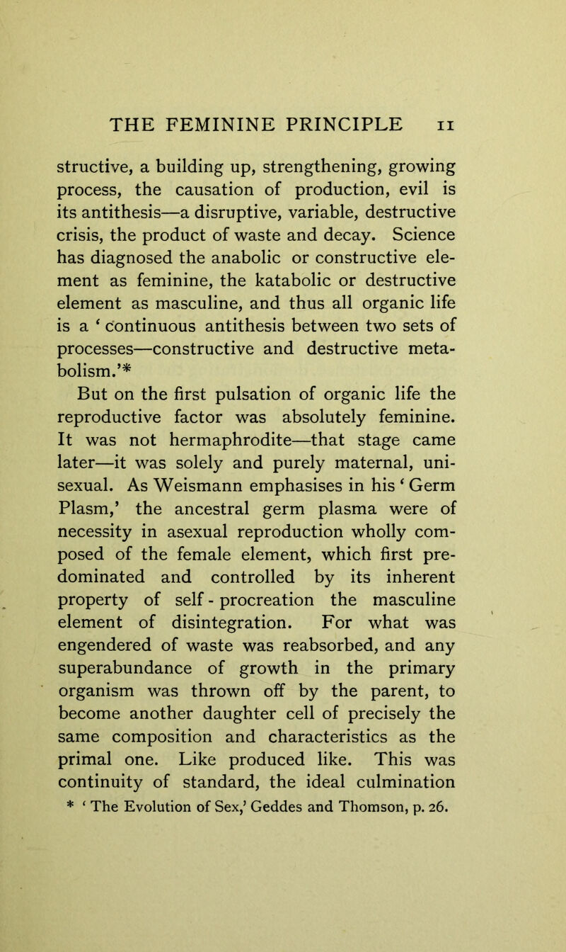structive, a building up, strengthening, growing process, the causation of production, evil is its antithesis—a disruptive, variable, destructive crisis, the product of waste and decay. Science has diagnosed the anabolic or constructive ele- ment as feminine, the katabolic or destructive element as masculine, and thus all organic life is a ‘ c'ontinuous antithesis between two sets of processes—constructive and destructive meta- bolism.’* But on the first pulsation of organic life the reproductive factor was absolutely feminine. It was not hermaphrodite—that stage came later—it was solely and purely maternal, uni- sexual. As Weismann emphasises in his ‘ Germ Plasm,’ the ancestral germ plasma were of necessity in asexual reproduction wholly com- posed of the female element, which first pre- dominated and controlled by its inherent property of self - procreation the masculine element of disintegration. For what was engendered of waste was reabsorbed, and any superabundance of growth in the primary organism was thrown off by the parent, to become another daughter cell of precisely the same composition and characteristics as the primal one. Like produced like. This was continuity of standard, the ideal culmination * ‘ The Evolution of Sex,’ Geddes and Thomson, p. 26.