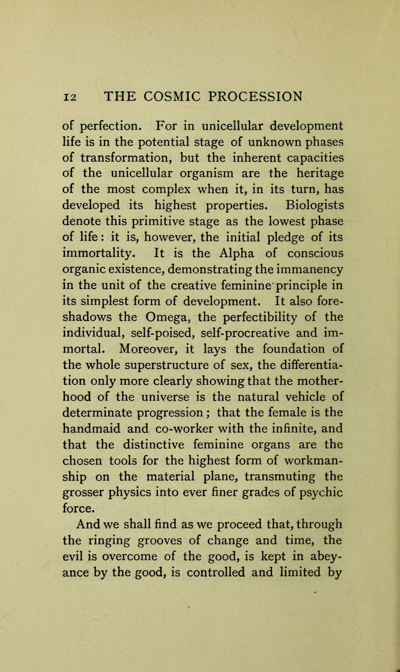 of perfection. For in unicellular development life is in the potential stage of unkno\vn phases of transformation, but the inherent capacities of the unicellular organism are the heritage of the most complex when it, in its turn, has developed its highest properties. Biologists denote this primitive stage as the lowest phase of life: it is, however, the initial pledge of its immortality. It is the Alpha of conscious organic existence, demonstrating the immanency in the unit of the creative feminine*principle in its simplest form of development. It also fore- shadows the Omega, the perfectibility of the individual, self-poised, self-procreative and im- mortal. Moreover, it lays the foundation of the whole superstructure of sex, the differentia- tion only more clearly showing that the mother- hood of the universe is the natural vehicle of determinate progression; that the female is the handmaid and co-worker with the infinite, and that the distinctive feminine organs are the chosen tools for the highest form of workman- ship on the material plane, transmuting the grosser physics into ever finer grades of psychic force. And we shall find as we proceed that, through the ringing grooves of change and time, the evil is overcome of the good, is kept in abey- ance by the good, is controlled and limited by