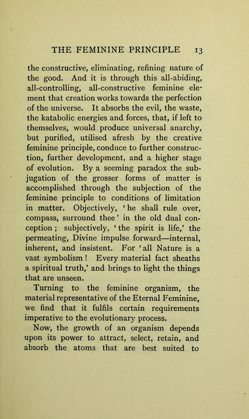 the constructive, eliminating, refining nature of the good. And it is through this all-abiding, all-controlling, all-constructive feminine ele- ment that creation works towards the perfection of the universe. It absorbs the evil, the waste, the katabolic energies and forces, that, if left to themselves, would produce universal anarchy, but purified, utilised afresh by the creative feminine principle, conduce to further construc- tion, further development, and a higher stage of evolution. By a seeming paradox the sub- jugation of the grosser forms of matter is accomplished through the subjection of the feminine principle to conditions of limitation in matter. Objectively, ‘he shall rule over, compass, surround thee ’ in the old dual con- ception ; subjectively, ‘ the spirit is life,’ the permeating. Divine impulse forward—internal, inherent, and insistent. For ‘all Nature is a vast symbolism ! Every material fact sheaths a spiritual truth,’ and brings to light the things that are unseen. Turning to the feminine organism, the material representative of the Eternal Feminine, we find that it fulfils certain requirements imperative to the evolutionary process. Now, the growth of an organism depends upon its power to attract, select, retain, and absorb the atoms that are best suited to