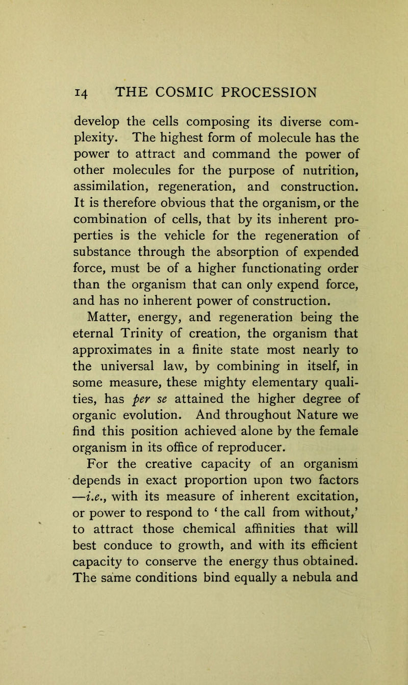 develop the cells composing its diverse com- plexity. The highest form of molecule has the power to attract and command the power of other molecules for the purpose of nutrition, assimilation, regeneration, and construction. It is therefore obvious that the organism, or the combination of cells, that by its inherent pro- perties is the vehicle for the regeneration of substance through the absorption of expended force, must be of a higher functionating order than the organism that can only expend force, and has no inherent power of construction. Matter, energy, and regeneration being the eternal Trinity of creation, the organism that approximates in a finite state most nearly to the universal law, by combining in itself, in some measure, these mighty elementary quali- ties, has per se attained the higher degree of organic evolution. And throughout Nature we find this position achieved alone by the female organism in its office of reproducer. For the creative capacity of an organism depends in exact proportion upon two factors —i,e., with its measure of inherent excitation, or power to respond to ‘ the call from without,’ to attract those chemical affinities that will best conduce to growth, and with its efficient capacity to conserve the energy thus obtained. The same conditions bind equally a nebula and