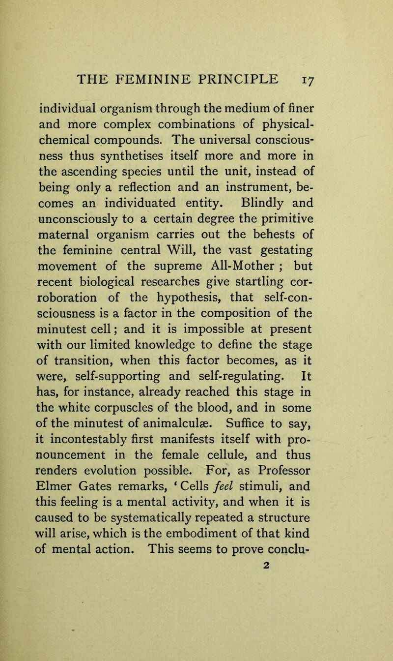 individual organism through the medium of finer and more complex combinations of physical- chemical compounds. The universal conscious- ness thus synthetises itself more and more in the ascending species until the unit, instead of being only a reflection and an instrument, be- comes an individuated entity. Blindly and unconsciously to a certain degree the primitive maternal organism carries out the behests of the feminine central Will, the vast gestating movement of the supreme All-Mother ; but recent biological researches give startling cor- roboration of the hypothesis, that self-con- sciousness is a factor in the composition of the minutest cell; and it is impossible at present with our limited knowledge to define the stage of transition, when this factor becomes, as it were, self-supporting and self-regulating. It has, for instance, already reached this stage in the white corpuscles of the blood, and in some of the minutest of animalculae. Suffice to say, it incontestably first manifests itself with pro- nouncement in the female cellule, and thus renders evolution possible. For, as Professor Elmer Gates remarks, * Cells feel stimuli, and this feeling is a mental activity, and when it is caused to be systematically repeated a structure will arise, which is the embodiment of that kind of mental action. This seems to prove conclu-
