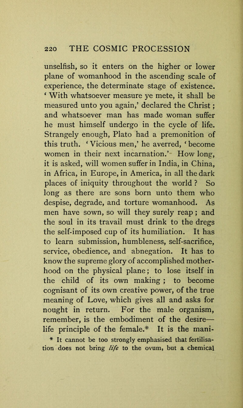 unselfish, so it enters on the higher or lower plane of womanhood in the ascending scale of experience, the determinate stage of existence. * With whatsoever measure ye mete, it shall be measured unto you again,’ declared the Christ ; and whatsoever man has made woman suffer he must himself undergo in the cycle of life. Strangely enough, Plato had a premonition of this truth. ‘ Vicious men,’ he averred, ‘ become women in their next incarnation.’- How long, it is asked, will women suffer in India, in China, in Africa, in Europe, in America, in all the dark places of iniquity throughout the world ? So long as there are sons born unto them who despise, degrade, and torture womanhood. As men have sown, so will they surely reap; and the soul in its travail must drink to the dregs the self-imposed cup of its humiliation. It has to learn submission, humbleness, self-sacrifice, service, obedience, and abnegation. It has to know the supreme glory of accomplished mother- hood on the physical plane; to lose itself in the child of its own making ; to become cognisant of its own creative power, of the true meaning of Love, which gives all and asks for nought in return. For the male organism, remember, is the embodiment of the desire— life principle of the female.* It is the mani- * It cannot be too strongly emphasised that fertilisa- tion does not bring life to the ovum, but a chemical