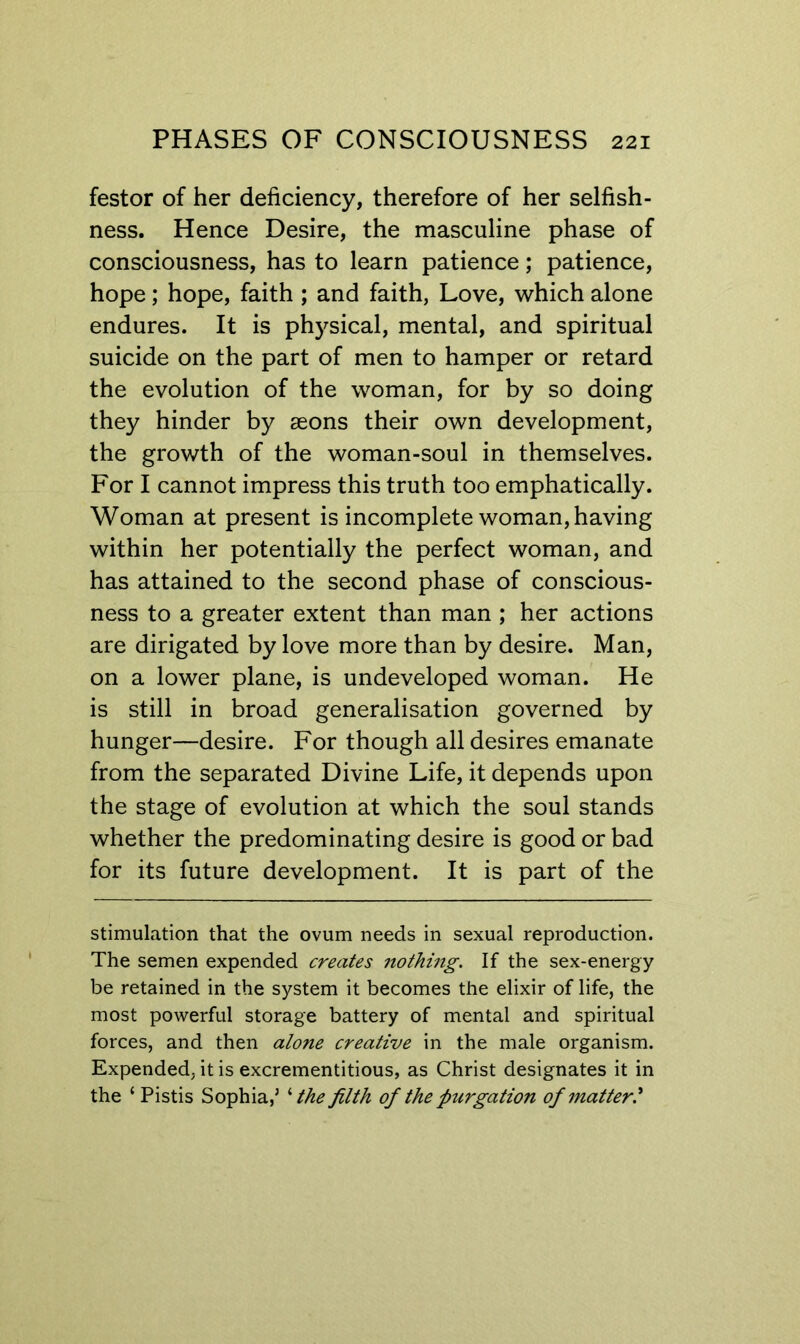 festor of her deficiency, therefore of her selfish- ness. Hence Desire, the masculine phase of consciousness, has to learn patience; patience, hope; hope, faith; and faith, Love, which alone endures. It is physical, mental, and spiritual suicide on the part of men to hamper or retard the evolution of the woman, for by so doing they hinder by aeons their own development, the growth of the woman-soul in themselves. For I cannot impress this truth too emphatically. Woman at present is incomplete woman, having within her potentially the perfect woman, and has attained to the second phase of conscious- ness to a greater extent than man ; her actions are dirigated by love more than by desire. Man, on a lower plane, is undeveloped woman. He is still in broad generalisation governed by hunger—desire. For though all desires emanate from the separated Divine Life, it depends upon the stage of evolution at which the soul stands whether the predominating desire is good or bad for its future development. It is part of the stimulation that the ovum needs in sexual reproduction. The semen expended creates nothing. If the sex-energy be retained in the system it becomes the elixir of life, the most powerful storage battery of mental and spiritual forces, and then alone creative in the male organism. Expended, it is excrementitious, as Christ designates it in the ‘ Pistis Sophia,’ ^ the filth of the purgation of matter.^