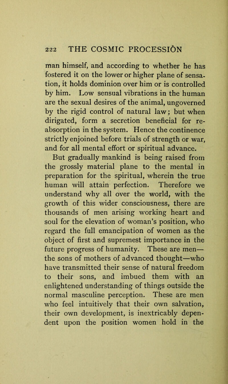 man himself, and according to whether he has fostered it on the lower or higher plane of sensa- tion, it holds dominion over him or is controlled by him. Low sensual vibrations in the human are the sexual desires of the animal, ungoverned by the rigid control of natural law; but when dirigated, form a secretion beneficial for re- absorption in the system. Hence the continence strictly enjoined before trials of strength or war, and for all mental effort or spiritual advance. But gradually mankind is being raised from the grossly material plane to the mental in preparation for the spiritual, wherein the true human will attain perfection. Therefore we understand why all over the world, with the growth of this wider consciousness, there are thousands of men arising working heart and soul for the elevation of woman’s position, who regard the full emancipation of women as the object of first and supremest importance in the future progress of humanity. These are men— the sons of mothers of advanced thought—who have transmitted their sense of natural freedom to their sons, and imbued them with an enlightened understanding of things outside the normal masculine perception. These are men who feel intuitively that their own salvation, their own development, is inextricably depen- dent upon the position women hold in the
