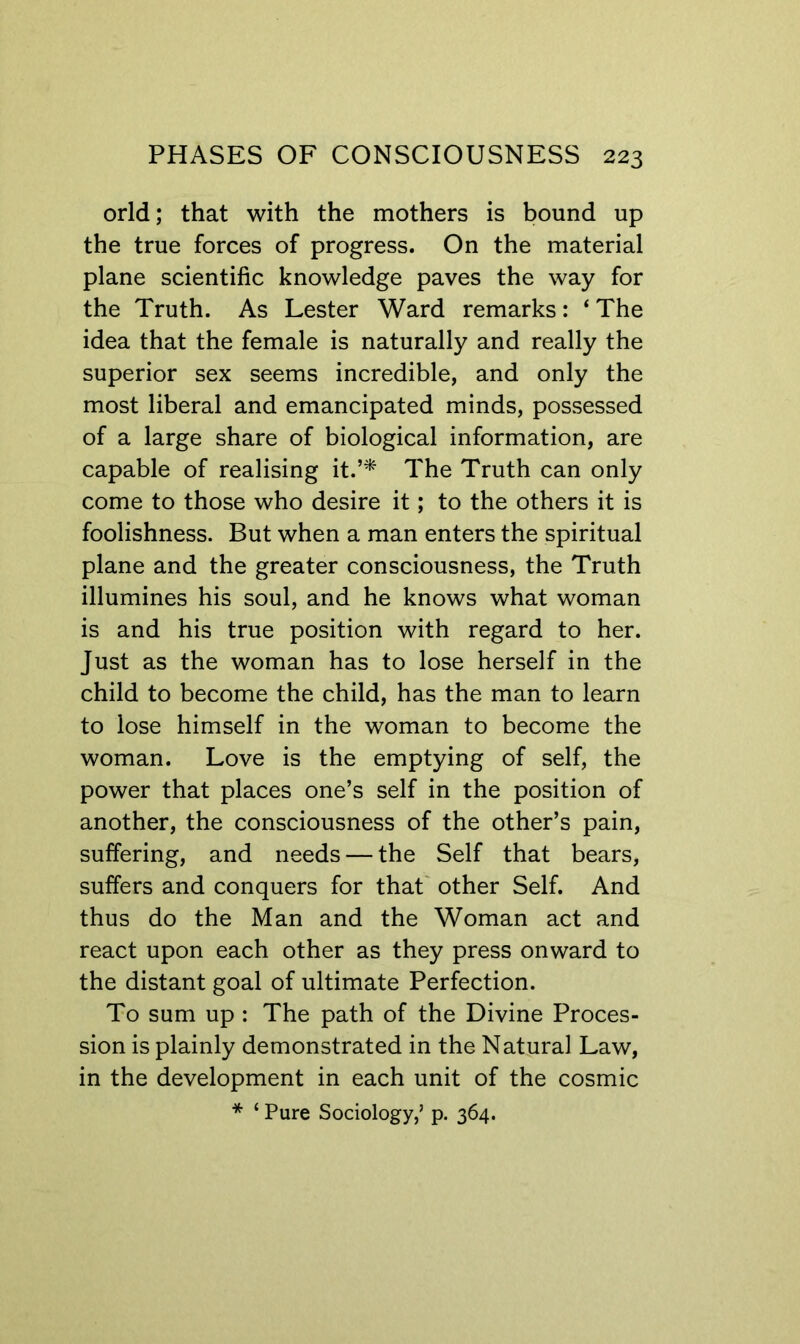 orld; that with the mothers is bound up the true forces of progress. On the material plane scientific knowledge paves the way for the Truth. As Lester Ward remarks: ‘ The idea that the female is naturally and really the superior sex seems incredible, and only the most liberal and emancipated minds, possessed of a large share of biological information, are capable of realising it.’* The Truth can only come to those who desire it; to the others it is foolishness. But when a man enters the spiritual plane and the greater consciousness, the Truth illumines his soul, and he knows what woman is and his true position with regard to her. Just as the woman has to lose herself in the child to become the child, has the man to learn to lose himself in the woman to become the woman. Love is the emptying of self, the power that places one’s self in the position of another, the consciousness of the other’s pain, suffering, and needs — the Self that bears, suffers and conquers for that' other Self. And thus do the Man and the Woman act and react upon each other as they press onward to the distant goal of ultimate Perfection. To sum up : The path of the Divine Proces- sion is plainly demonstrated in the Natural Law, in the development in each unit of the cosmic * ‘ Pure Sociology,’ p. 364.