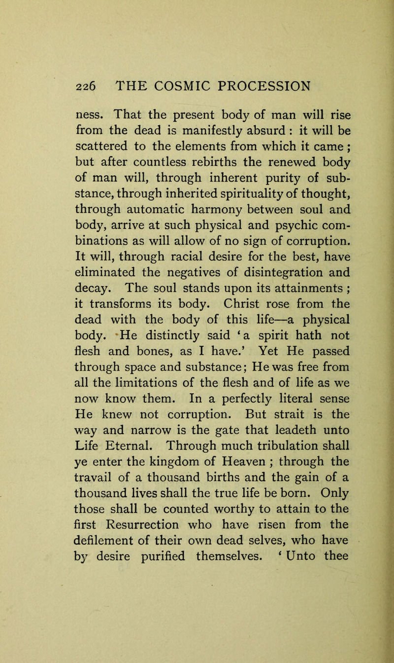 ness. That the present body of man will rise from the dead is manifestly absurd : it will be scattered to the elements from which it came ; but after countless rebirths the renewed body of man will, through inherent purity of sub- stance, through inherited spirituality of thought, through automatic harmony between soul and body, arrive at such physical and psychic com- binations as will allow of no sign of corruption. It will, through racial desire for the best, have eliminated the negatives of disintegration and decay. The soul stands upon its attainments ; it transforms its body. Christ rose from the dead with the body of this life—a physical body. 'He distinctly said * a spirit hath not flesh and bones, as I have.’ Yet He passed through space and substance; He was free from all the limitations of the flesh and of life as we now know them. In a perfectly literal sense He knew not corruption. But strait is the way and narrow is the gate that leadeth unto Life Eternal. Through much tribulation shall ye enter the kingdom of Heaven ; through the travail of a thousand births and the gain of a thousand lives shall the true life be born. Only those shall be counted worthy to attain to the first Resurrection who have risen from the defilement of their own dead selves, who have b}^ desire purified themselves. ‘ Unto thee