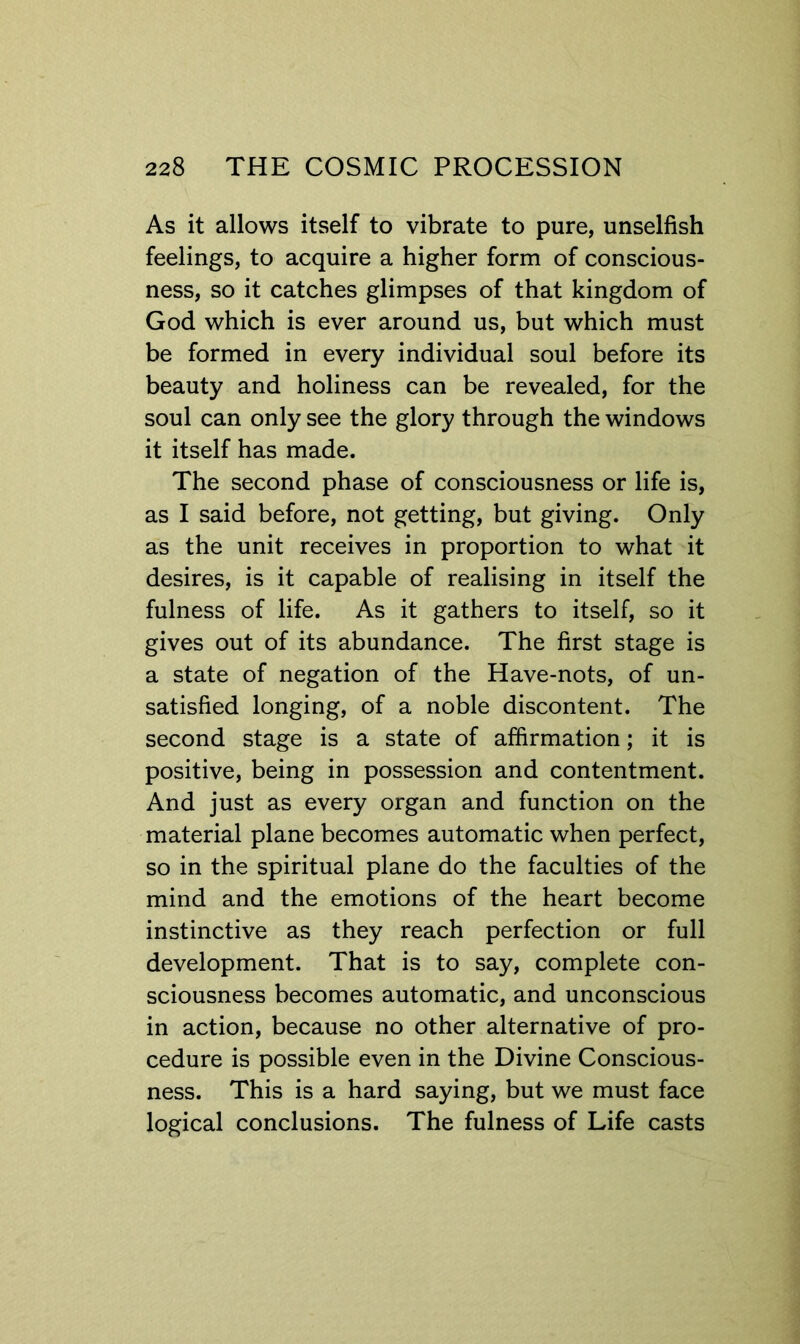As it allows itself to vibrate to pure, unselfish feelings, to acquire a higher form of conscious- ness, so it catches glimpses of that kingdom of God which is ever around us, but which must be formed in every individual soul before its beauty and holiness can be revealed, for the soul can only see the glory through the windows it itself has made. The second phase of consciousness or life is, as I said before, not getting, but giving. Only as the unit receives in proportion to what it desires, is it capable of realising in itself the fulness of life. As it gathers to itself, so it gives out of its abundance. The first stage is a state of negation of the Have-nots, of un- satisfied longing, of a noble discontent. The second stage is a state of affirmation; it is positive, being in possession and contentment. And just as every organ and function on the material plane becomes automatic when perfect, so in the spiritual plane do the faculties of the mind and the emotions of the heart become instinctive as they reach perfection or full development. That is to say, complete con- sciousness becomes automatic, and unconscious in action, because no other alternative of pro- cedure is possible even in the Divine Conscious- ness. This is a hard saying, but we must face logical conclusions. The fulness of Life casts