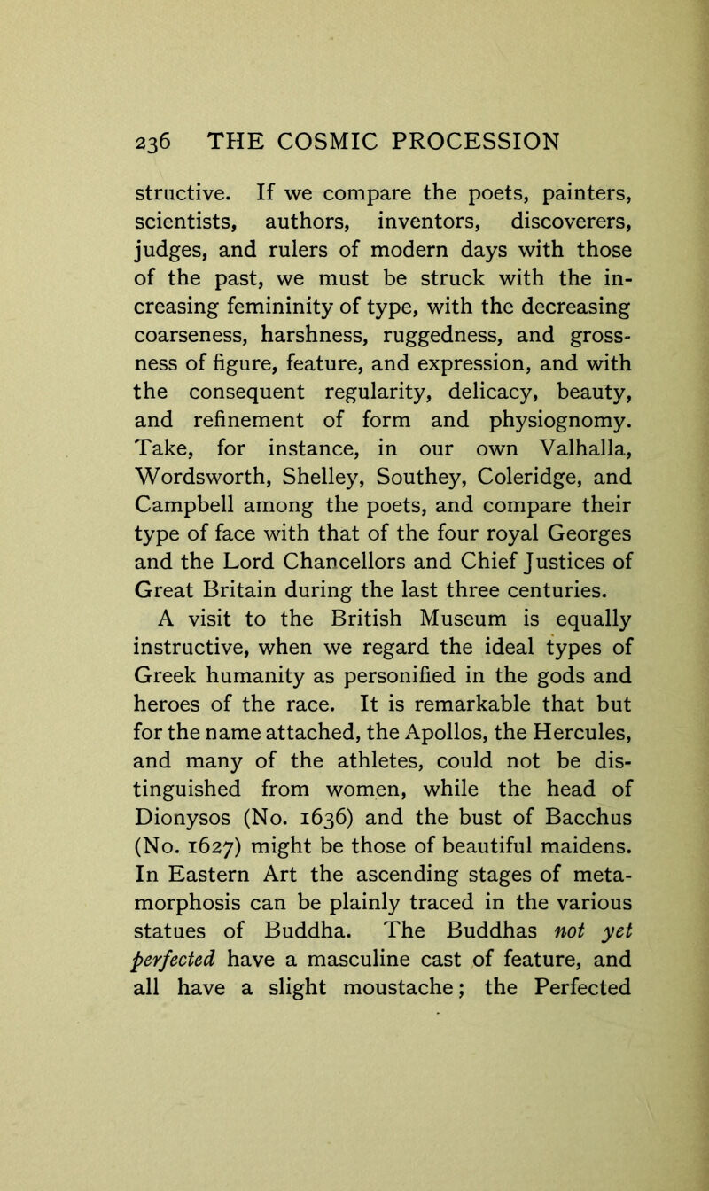 stractive. If we compare the poets, painters, scientists, authors, inventors, discoverers, judges, and rulers of modern days with those of the past, we must be struck with the in- creasing femininity of type, with the decreasing coarseness, harshness, ruggedness, and gross- ness of figure, feature, and expression, and with the consequent regularity, delicacy, beauty, and refinement of form and physiognomy. Take, for instance, in our own Valhalla, Wordsworth, Shelley, Southey, Coleridge, and Campbell among the poets, and compare their type of face with that of the four royal Georges and the Lord Chancellors and Chief Justices of Great Britain during the last three centuries. A visit to the British Museum is equally instructive, when we regard the ideal types of Greek humanity as personified in the gods and heroes of the race. It is remarkable that but for the name attached, the Apollos, the Hercules, and many of the athletes, could not be dis- tinguished from women, while the head of Dionysos (No. 1636) and the bust of Bacchus (No. 1627) might be those of beautiful maidens. In Eastern Art the ascending stages of meta- morphosis can be plainly traced in the various statues of Buddha. The Buddhas not yet perfected have a masculine cast of feature, and all have a slight moustache; the Perfected