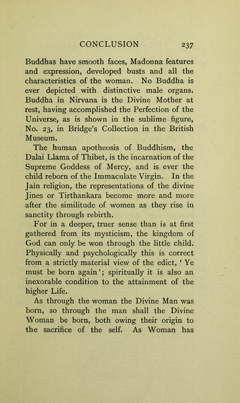 Buddhas have smooth faces, Madonna features and expression, developed busts and all the characteristics of the woman. No Buddha is ever depicted with distinctive male organs. Buddha in Nirvana is the Divine Mother at rest, having accomplished the Perfection of the Universe, as is shown in the sublime figure. No. 23, in Bridge’s Collection in the British Museum. The human apotheosis of Buddhism, the Dalai Llama of Thibet, is the incarnation of the Supreme Goddess of Mercy, and is ever the child reborn of the Immaculate Virgin. In the Jain religion, the representations of the divine Jines or Tirthankara become more and more after the similitude of women as they rise in sanctity through rebirth. For in a deeper, truer sense than is at first gathered from its mysticism, the kingdom of God can only be won through the little child. Physically and psychologically this is correct from a strictly material view of the edict, ‘ Ye must be born again ’; spiritually it is also an inexorable condition to the attainment of the higher Life. As through the woman the Divine Man was born, so through the man shall the Divine Woman be born, both owing their origin to the sacrifice of the self. As Woman has