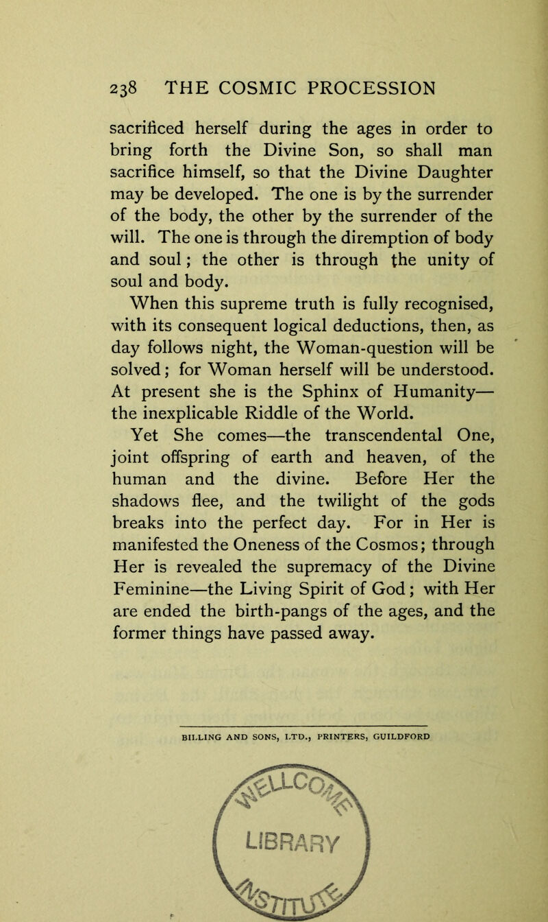 sacrificed herself during the ages in order to bring forth the Divine Son, so shall man sacrifice himself, so that the Divine Daughter may be developed. The one is by the surrender of the body, the other by the surrender of the will. The one is through the diremption of body and soul; the other is through the unity of soul and body. When this supreme truth is fully recognised, with its consequent logical deductions, then, as day follows night, the Woman-question will be solved; for Woman herself will be understood. At present she is the Sphinx of Humanity— the inexplicable Riddle of the World. Yet She comes—the transcendental One, joint offspring of earth and heaven, of the human and the divine. Befbre Her the shadows flee, and the twilight of the gods breaks into the perfect day. For in Her is manifested the Oneness of the Cosmos; through Her is revealed the supremacy of the Divine Feminine—the Living Spirit of God; with Her are ended the birth-pangs of the ages, and the former things have passed away. BILLING AND SONS, LTD., PRINTERS, GUILDFORD