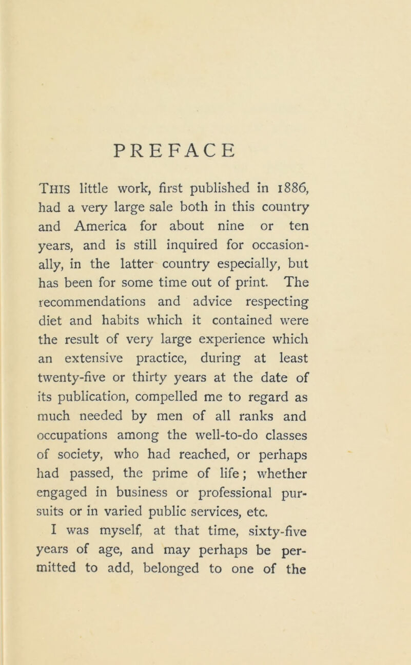 This little work, first published in 1886, had a very large sale both in this country and America for about nine or ten years, and is still inquired for occasion- ally, in the latter country especially, but has been for some time out of print. The recommendations and advice respecting diet and habits which it contained were the result of very large experience which an extensive practice, during at least twenty-five or thirty years at the date of its publication, compelled me to regard as much needed by men of all ranks and occupations among the well-to-do classes of society, who had reached, or perhaps had passed, the prime of life; whether engaged in business or professional pur- suits or in varied public services, etc. I was myself, at that time, sixty-five years of age, and may perhaps be per- mitted to add, belonged to one of the