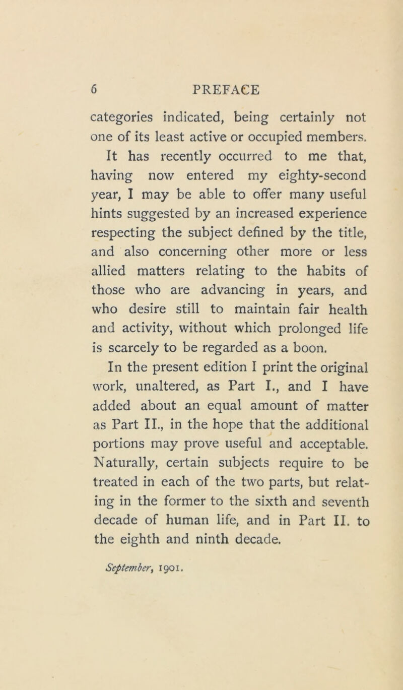categories indicated, being certainly not one of its least active or occupied members. It has recently occurred to me that, having now entered my eighty-second year, I may be able to offer many useful hints suggested by an increased experience respecting the subject defined by the title, and also concerning other more or less allied matters relating to the habits of those who are advancing in years, and who desire still to maintain fair health and activity, without which prolonged life is scarcely to be regarded as a boon. In the present edition I print the original work, unaltered, as Part I., and I have added about an equal amount of matter as Part IL, in the hope that the additional portions may prove useful and acceptable. Naturally, certain subjects require to be treated in each of the two parts, but relat- ing in the former to the sixth and seventh decade of human life, and in Part II. to the eighth and ninth decade. Septemberi 1901.