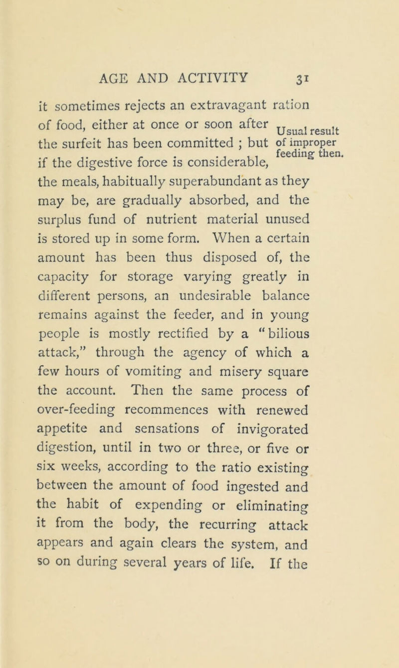 feeding then. it sometimes rejects an extravagant ration of food, either at once or soon after the surfeit has been committed ; but of improper if the digestive force is considerable, the meals, habitually superabundant as they may be, are gradually absorbed, and the surplus fund of nutrient material unused is stored up in some form. When a certain amount has been thus disposed of, the capacity for storage varying greatly in different persons, an undesirable balance remains against the feeder, and in young people is mostly rectified by a “bilious attack,” through the agency of which a few hours of vomiting and misery square the account. Then the same process of over-feeding recommences with renewed appetite and sensations of invigorated digestion, until in two or three, or five or six weeks, according to the ratio existing between the amount of food ingested and the habit of expending or eliminating it from the body, the recurring attack appears and again clears the system, and so on during several years of life. If the