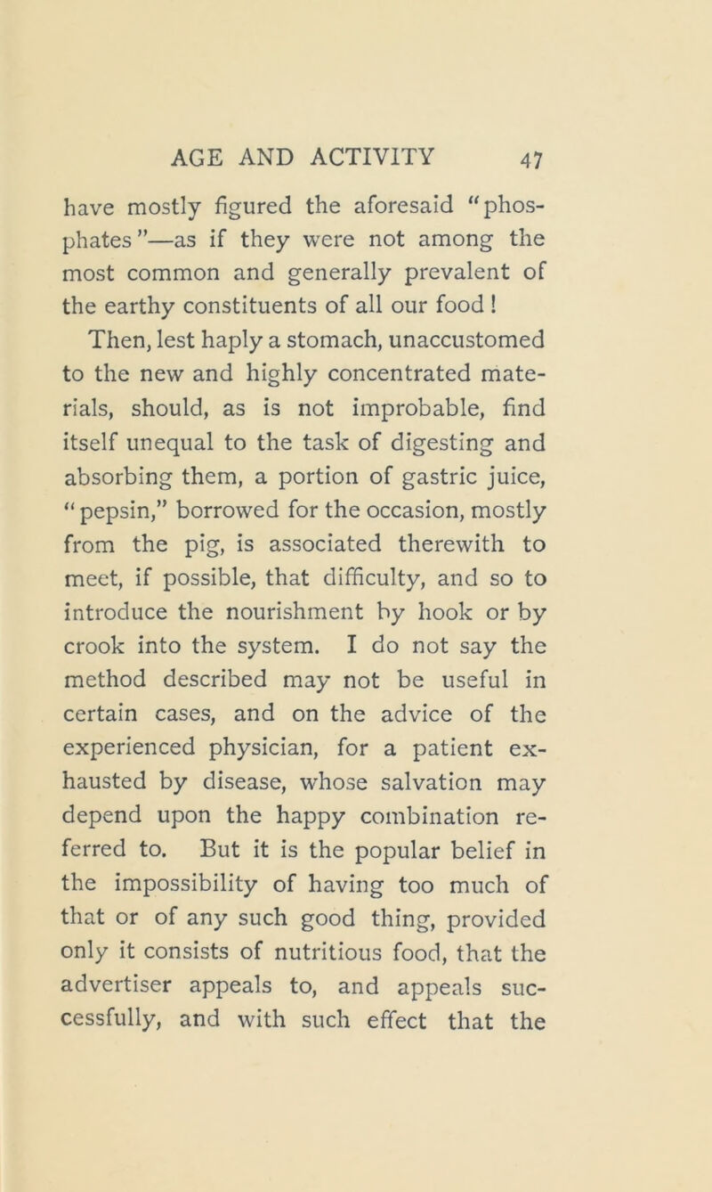 have mostly figured the aforesaid “phos- phates ”—as if they were not among the most common and generally prevalent of the earthy constituents of all our food ! Then, lest haply a stomach, unaccustomed to the new and highly concentrated mate- rials, should, as is not improbable, find itself unequal to the task of digesting and absorbing them, a portion of gastric juice, “ pepsin,” borrowed for the occasion, mostly from the pig, is associated therewith to meet, if possible, that difficulty, and so to introduce the nourishment by hook or by crook into the system. I do not say the method described may not be useful in certain cases, and on the advice of the experienced physician, for a patient ex- hausted by disease, whose salvation may depend upon the happy combination re- ferred to. But it is the popular belief in the impossibility of having too much of that or of any such good thing, provided only it consists of nutritious food, that the advertiser appeals to, and appeals suc- cessfully, and with such effect that the