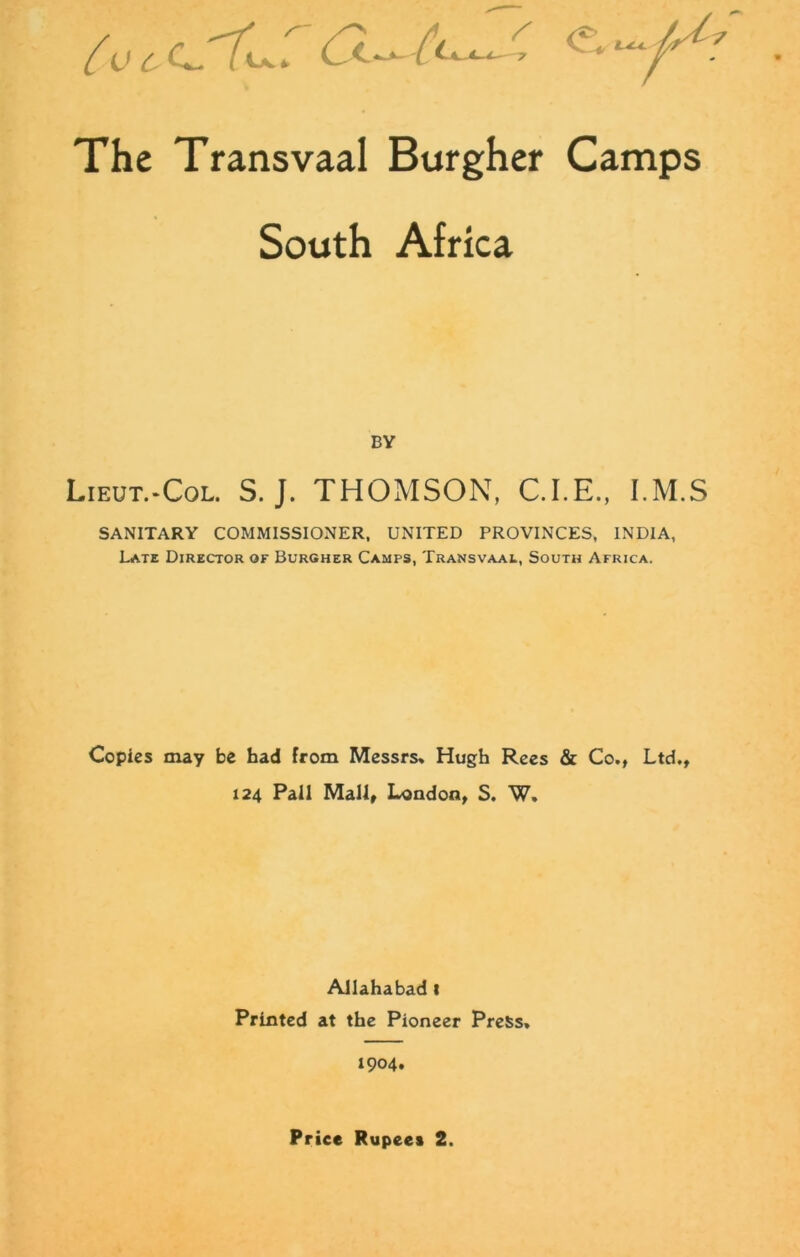 The Transvaal Burgher Camps South Africa BY Lieut.-Col. S. J. THOMSON, C.I.E., I.M.S SANITARY COMMISSIONER, UNITED PROVINCES, INDIA, Late Director of Burgher Camps, Transvaal, South Africa. Copies may be had from Messrs* Hugh Rees & Co., Ltd., 124 Pall Mall, London, S. W. Allahabad t Printed at the Pioneer Press. 1904.