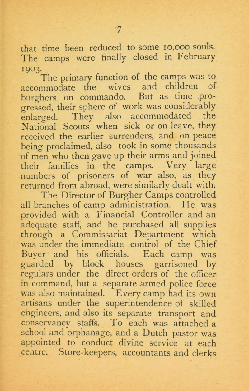 that time been reduced to some 10,000 souls. The camps were finally closed in February 1903. The primary function of the camps was to accommodate the wives and children of burghers on commando. But as time .pro- gressed, their sphere of work was considerably enlarged. They also accommodated the National Scouts when sick or on leave, they received the earlier surrenders, and on peace being proclaimed, also took in some thousands of men who then gave up their arms and joined their families in the camps. Very large numbers of prisoners of war also, as they returned from abroad, were similarly dealt with. The Director of Burgher Camps controlled all branches of camp administration. He was provided with a Financial Controller and an adequate staff, and he purchased all supplies through a Commissariat Department which was under the immediate control of the Chief Buyer and his officials. Each camp was guarded by block houses garrisoned by regulars under the direct orders of the officer in command, but a separate armed police force was also maintained. Every camp had its own artisans under the superintendence of skilled engineers, and also its separate transport and conservancy staffs. To each was attached a school and orphanage, and a Dutch pastor was appointed to conduct divine service at each centre. Store-keepers, accountants and clerks