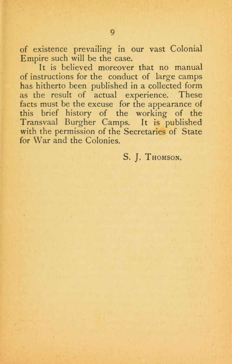 of existence prevailing in our vast Colonial Empire such will be the case. It is believed moreover that no manual of instructions for the conduct of large camps has hitherto been published in a collected form as the result of actual experience. These facts must be the excuse for the appearance of this brief history of the working of the Transvaal Burgher Camps. It is published with the permission of the Secretaries of State for War and the Colonies. S. J, Thomson.