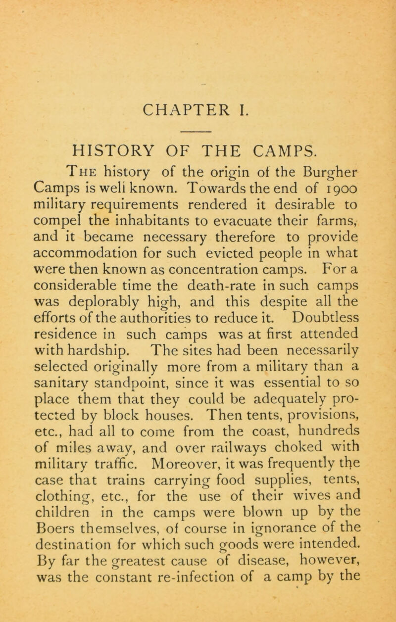 HISTORY OF THE CAMPS. The history of the origin of the Burgher Camps is weli known. Towards the end of 1900 military requirements rendered it desirable to compel the inhabitants to evacuate their farms, and it became necessary therefore to provide accommodation for such evicted people in what were then known as concentration camps. For a considerable time the death-rate in such camps was deplorably high, and this despite all the efforts of the authorities to reduce it. Doubtless residence in such camps was at first attended with hardship. The sites had been necessarily selected originally more from a military than a sanitary standpoint, since it was essential to so place them that they could be adequately pro- tected by block houses. Then tents, provisions, etc., had all to come from the coast, hundreds of miles away, and over railways choked with military traffic. Moreover, it was frequently the case that trains carrying food supplies, tents, clothing, etc., for the use of their wives and children in the camps were blown up by the Boers themselves, of course in ignorance of the destination for which such goods were intended. By far the greatest cause of disease, however, was the constant re-infection of a camp by the