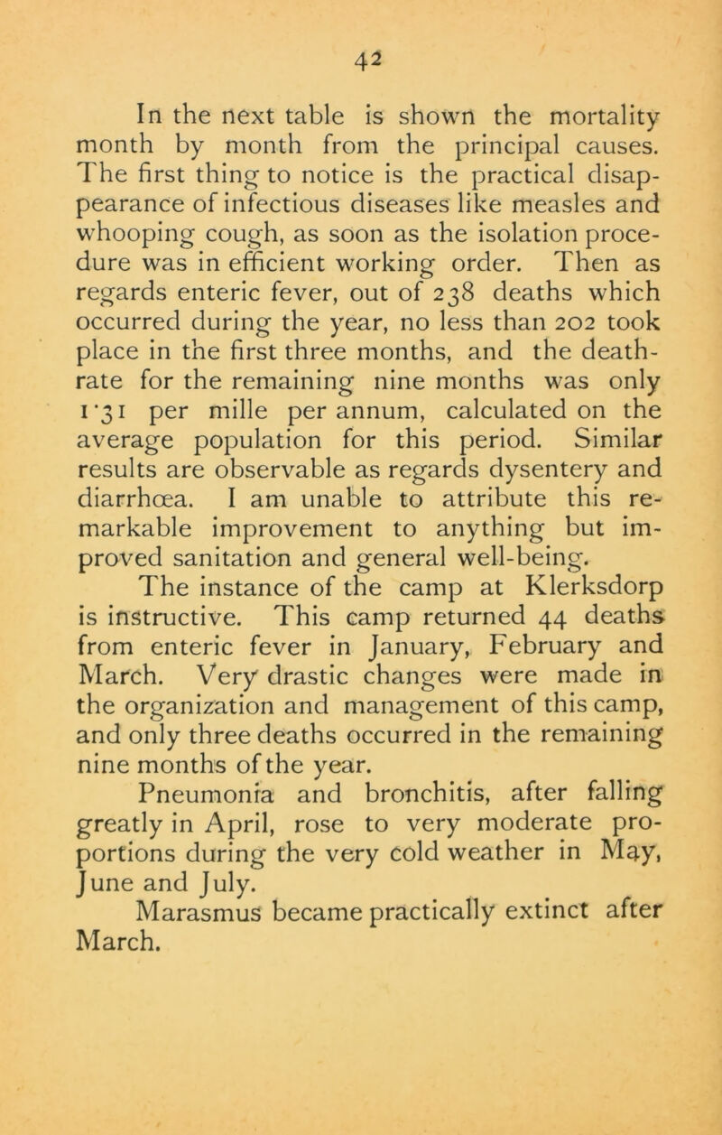 In the next table is shown the mortality month by month from the principal causes. The first thing to notice is the practical disap- pearance of infectious diseases like measles and whooping cough, as soon as the isolation proce- dure was in efficient working order. Then as regards enteric fever, out of 238 deaths which occurred during the year, no less than 202 took place in the first three months, and the death- rate for the remaining nine months was only 1*31 per mille per annum, calculated on the average population for this period. Similar results are observable as regards dysentery and diarrhoea. I am unable to attribute this re- markable improvement to anything but im- proved sanitation and general well-being. The instance of the camp at Klerksdorp is instructive. This camp returned 44 deaths from enteric fever in January, February and March. Very drastic changes were made in the organization and management of this camp, and only three deaths occurred in the remaining nine months of the year. Pneumonia and bronchitis, after falling greatly in April, rose to very moderate pro- portions during the very cold weather in May. June and July. Marasmus became practically extinct after March.