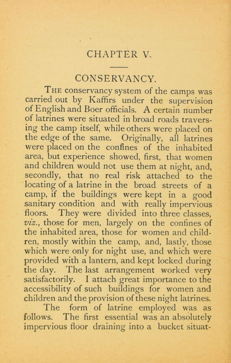 CONSERVANCY. The conservancy system of the camps was carried out by Kaffirs under the supervision of English and Boer officials. A certain number of latrines were situated in broad roads travers- ing the camp itself, while others were placed on the edge of the same. Originally, all latrines were placed on the confines of the inhabited area, but experience showed, first, that women and children would not use them at night, and, secondly, that no real risk attached to the locating of a latrine in the broad streets of a camp, if the buildings were kept in a good sanitary condition and with really impervious floors. They were divided into three classes, viz., those for men, largely on the confines of the inhabited area, those for women and child- ren, mostly within the camp, and, lastly, those which were only for night use, and which were provided with a lantern, and kept locked during the day. The last arrangement worked very satisfactorily. I attach great importance to the accessibility of such buildings for women and children and the provision of these night latrines. The form of latrine employed was as follows. The first essential was an absolutely impervious floor draining into a bucket situat-