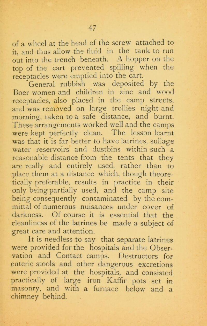 of a wheel at the head of the screw attached to it, and thus allow the fluid in the tank to run out into the trench beneath. A hopper on the top of the cart prevented spilling when the receptacles were emptied into the cart. General rubbish was deposited by the Boer women and children in zinc and wood receptacles, also placed in the camp streets, and was removed on large trollies night and morning, taken to a safe distance, and burnt. These arrangements worked well and the camps were kept perfectly clean. The lesson learnt was that it is far better to have latrines, sullage water reservoirs and dustbins within such a reasonable distance from the tents that they are really and entirely used, rather than to place them at a distance which, though theore- tically preferable, results in practice in their only being partially used, and the camp site being consequently contaminated by the com- mittal of numerous nuisances under cover of darkness. Of course it is essential that the cleanliness of the latrines be made a subject of great care and attention. It is needless to say that separate latrines were provided for the hospitals and the Obser- vation and Contact camps. Destructors for enteric stools and other dangerous excretions were provided at the hospitals, and consisted practically of large iron Kaffir pots set in masonry, and with a furnace below and a chimney behind.