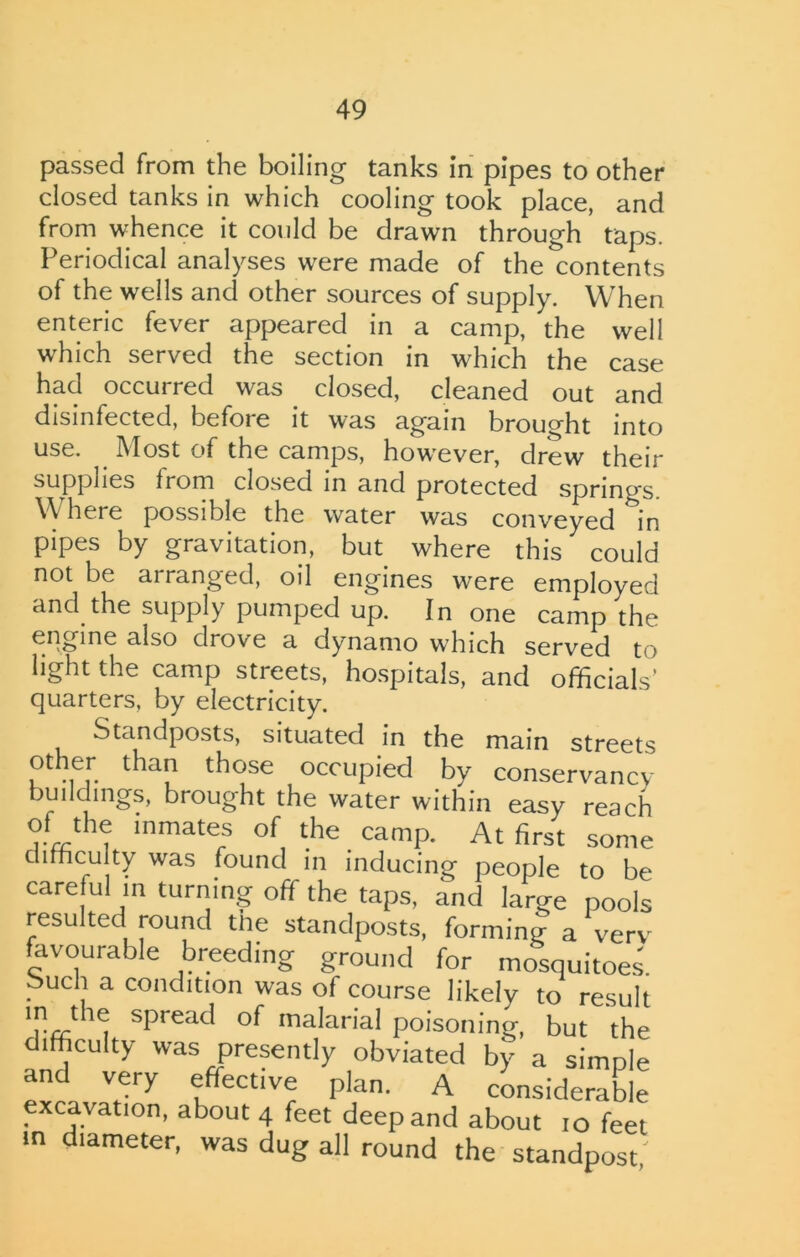 passed from the boiling tanks in pipes to other closed tanks in which cooling took place, and from whence it could be drawn through taps. Periodical analyses were made of the contents of the wells and other sources of supply. When enteric fever appeared in a camp, the well which served the section in which the case had occurred was closed, cleaned out and disinfected, befoie it was again brought into use. Most of the camps, howrever, drew their supplies from closed in and protected spring's. Where possible the water was conveyed in pipes by gravitation, but where this could not be arranged, oil engines were employed and the supply pumped up. In one camp the engine also drove a dynamo wrhich served to light the camp streets, hospitals, and officials’ quarters, by electricity. Standposts, situated in the main streets other than those occupied by conservancy- buildings, brought the water within easy reach of the inmates of the camp. At first some difficulty was found in inducing people to be careful in turning off the taps, a*nd large pools resulted round the standposts, forming a verv favourable breeding ground for mosquitoes, ouch a condition was of course likely to result in the spread of malarial poisoning, but ‘the difficulty was presently obviated by a simple and very effective plan. A considerable excavation, about 4 feet deep and about 10 feet in diameter, was dug all round the standpost,