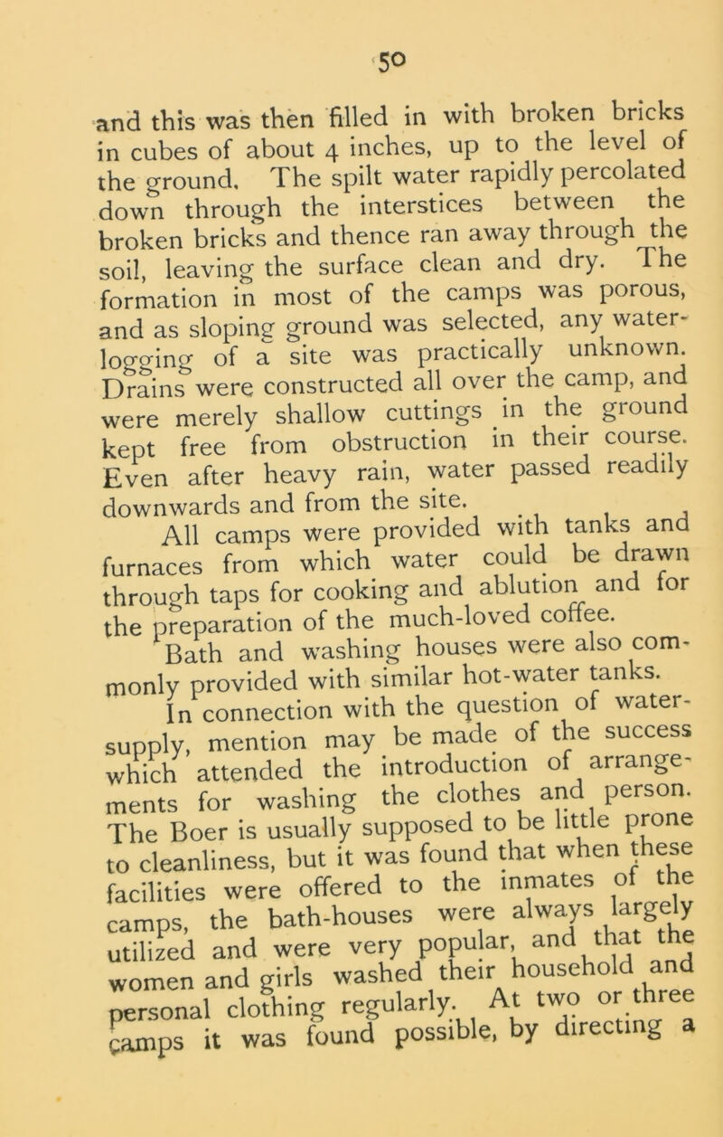 and this was then filled in with broken bricks in cubes of about 4 inches, up to the level of the ground, 1 he spilt water rapidly percolated down through the interstices between the broken bricks and thence ran away through the soil, leaving the surface clean and dry. The formation in most of the camps was porous, and as sloping ground was selected, any water- logging of a site was practically unknown. Drains were constructed all over the camp, and were merely shallow cuttings in the groun kept free from obstruction in their course. Even after heavy rain, water passed readily downwards and from the site. All camps were provided with tanks and furnaces from which1 water could be drawn through taps for cooking and ablution and tor the preparation of the much-loved coffee. Bath and washing houses were also com- monly provided with similar hot-water tanks. In connection with the question of water- supply, mention may be made of the success which attended the introduction of arrange- ments for washing the clothes and person. The Boer is usually supposed to be little prone to cleanliness, but it was found that when these facilities were offered to the inmates of the camps, the bath-houses were a'wap largely utilized and were very popular and that the women and girls washed their household and personal clothing regularly At two or three ramps it was found possible, by directing
