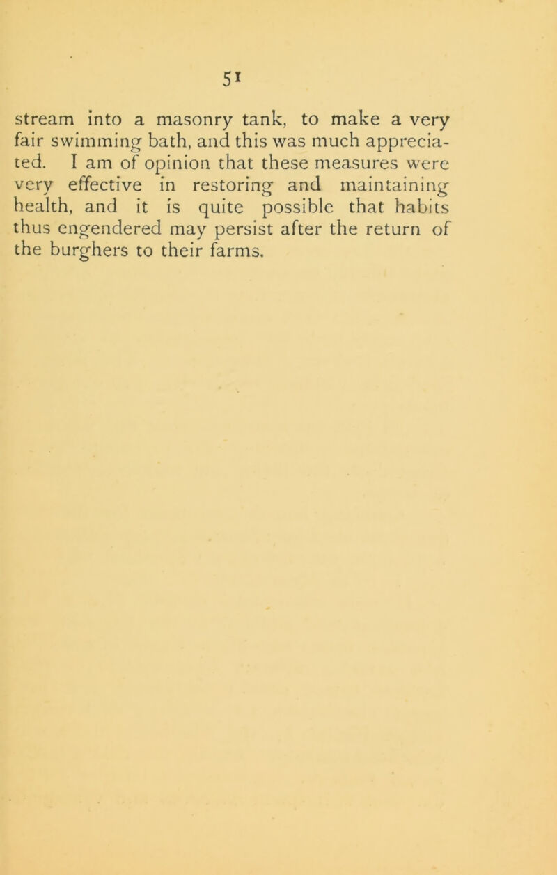 5* stream into a masonry tank, to make a very fair swimming bath, and this was much apprecia- ted. I am of opinion that these measures were very effective in restoring and maintaining health, and it is quite possible that habits thus engendered may persist after the return of the burghers to their farms.