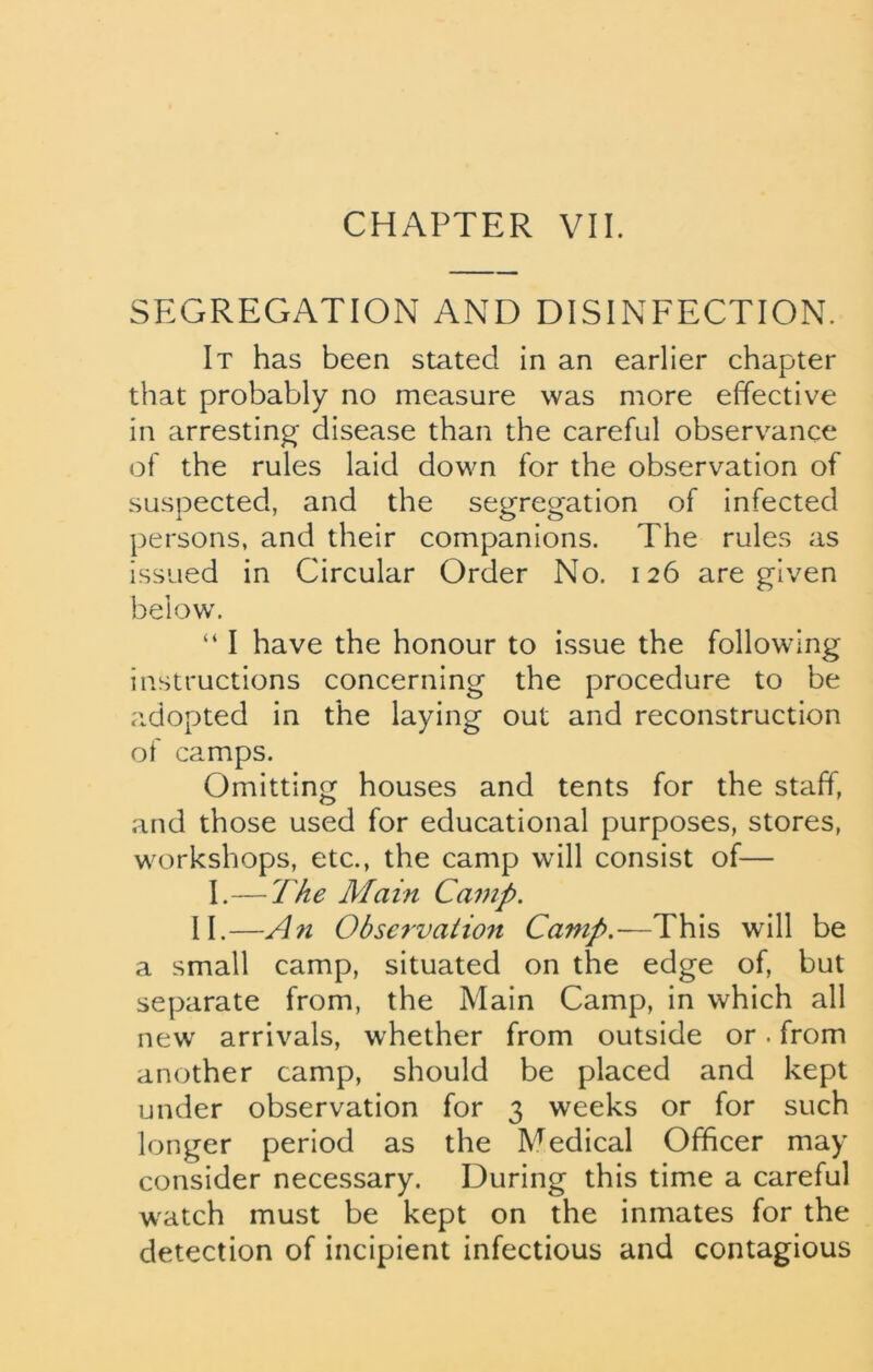SEGREGATION AND DISINFECTION. It has been stated in an earlier chapter that probably no measure was more effective in arresting disease than the careful observance of the rules laid down for the observation of suspected, and the segregation of infected persons, and their companions. The rules as issued in Circular Order No. 126 are given below. “ I have the honour to issue the following instructions concerning the procedure to be adopted in the laying out and reconstruction of camps. Omitting houses and tents for the staff, and those used for educational purposes, stores, workshops, etc., the camp will consist of— I.—The Main Camp. II.—An Observation Camp.-—This will be a small camp, situated on the edge of, but separate from, the Main Camp, in which all new arrivals, whether from outside or. from another camp, should be placed and kept under observation for 3 weeks or for such longer period as the Medical Officer may consider necessary. During this time a careful watch must be kept on the inmates for the detection of incipient infectious and contagious