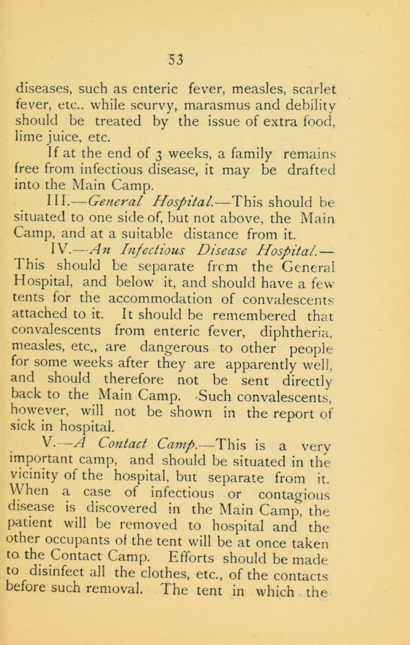 diseases, such as enteric fever, measles, scarlet fever, etc., while scurvy, marasmus and debility should be treated by the issue of extra food, lime juice, etc. If at the end of 3 weeks, a family remains free from infectious disease, it may be drafted into the Main Camp. III. -—General Hospital.—This should be situated to one side of, but not above, the Main Camp, and at a suitable distance from it. IV. —An Infectious Disease Hospital.— 1 his should be separate frcm the General Hospital, and below it, and should have a few tents for the accommodation of convalescents attached to it. It should be remembered that convalescents from enteric fever, diphtheria, measles, etc., are dangerous to other people for some weeks after they are apparently well, and should therefore not be sent directly back to the Main Camp. -Such convalescents, however, will not be shown in the report of sick in hospital. V.—A Contact Camp.—This is a very important camp, and should be situated in the vicinity of the hospital, but separate from it. V\ hen a case of infectious or contagious disease is discovered in the Main Camjy the patient will be removed to hospital and the other occupants of the tent will be at once taken to the Contact Camp. Efforts should be made to disinfect all the clothes, etc., of the contacts before such removal. The tent in which the