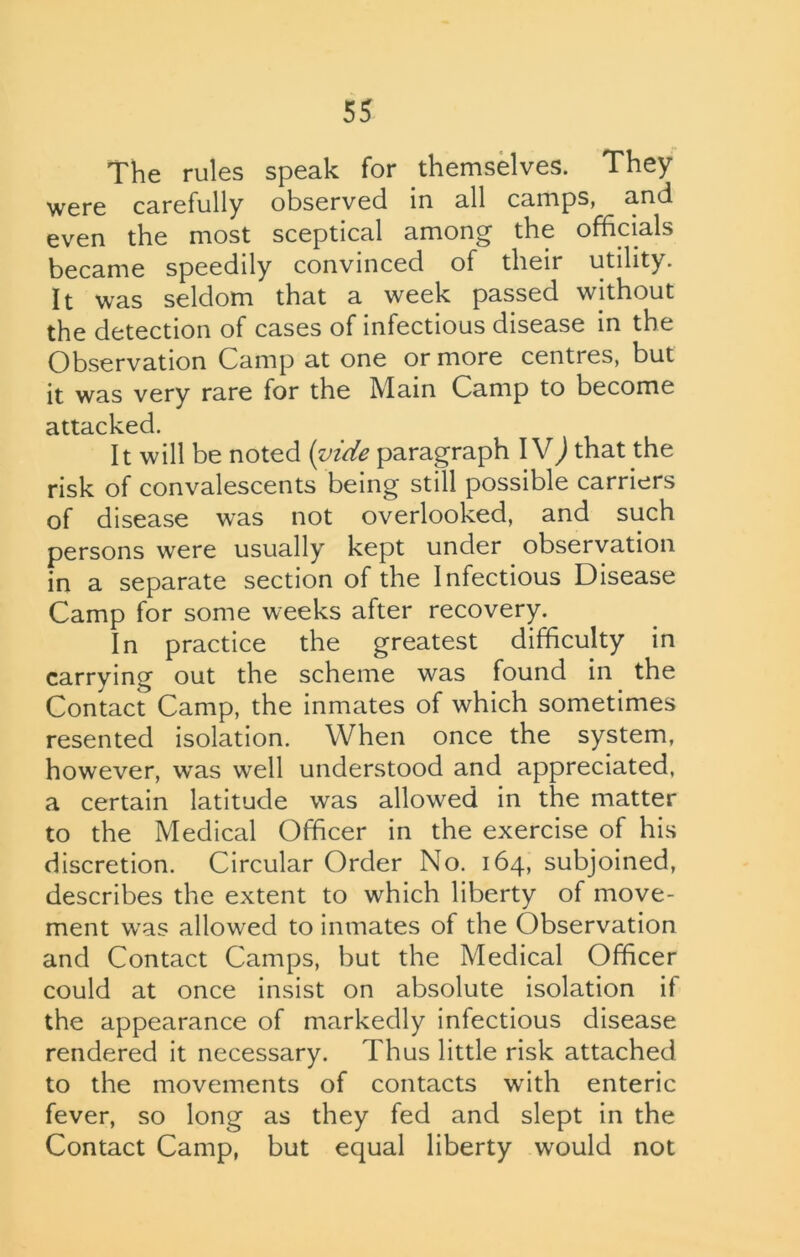 The rules speak for themselves. They were carefully observed in all camps, and even the most sceptical among the officials became speedily convinced of their utility. It was seldom that a week passed without the detection of cases of infectious disease in the Observation Camp at one or more centres, but it was very rare for the Main Camp to become attacked. It will be noted (vide paragraph IV) that the risk of convalescents being still possible carriers of d isease was not overlooked, and such persons were usually kept under observation in a separate section of the Infectious Disease Camp for some weeks after recovery. In practice the greatest difficulty in carrying out the scheme was found in the Contact Camp, the inmates of which sometimes resented isolation. When once the system, however, was well understood and appreciated, a certain latitude was allowed in the matter to the Medical Officer in the exercise of his discretion. Circular Order No. 164, subjoined, describes the extent to which liberty of move- ment was allowed to inmates of the Observation and Contact Camps, but the Medical Officer could at once insist on absolute isolation if the appearance of markedly infectious disease rendered it necessary. Thus little risk attached to the movements of contacts with enteric fever, so long as they fed and slept in the Contact Camp, but equal liberty would not