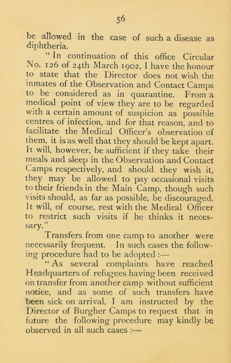 be allowed in the case of such a disease as diphtheria. “ In continuation of this office Circular No. 126 of 24th March 1902, I have the honour to state that the Director does not wish the inmates of the Observation and Contact Camps to be considered as in quarantine. From a medical point of view they are to be regarded with a certain amount of suspicion as possible centres of infection, and for that reason, and to facilitate the Medical Officer’s observation of them, it is as well that they should be kept apart. It will, however, be sufficient if they take their meals and sleep in the Observation and Contact Camps respectively, and should they wish it, they may be allowed to pay occasional visits to their friends in the Main Camp, though such visits should, as far as possible, be discouraged. It will, of course, rest with the Medical Officer to restrict such visits if he thinks it neces- sary.” Transfers from one camp to another were necessarily frequent. In such cases the follow- ing procedure had to be adopted :— “ As several complaints have reached Headquarters of refugees having been received on transfer from another camp without sufficient notice, and as some of such transfers have been sick on arrival, I am instructed by the Director of Burgher Camps to request that in future the following procedure may kindly be observed in all such cases :—