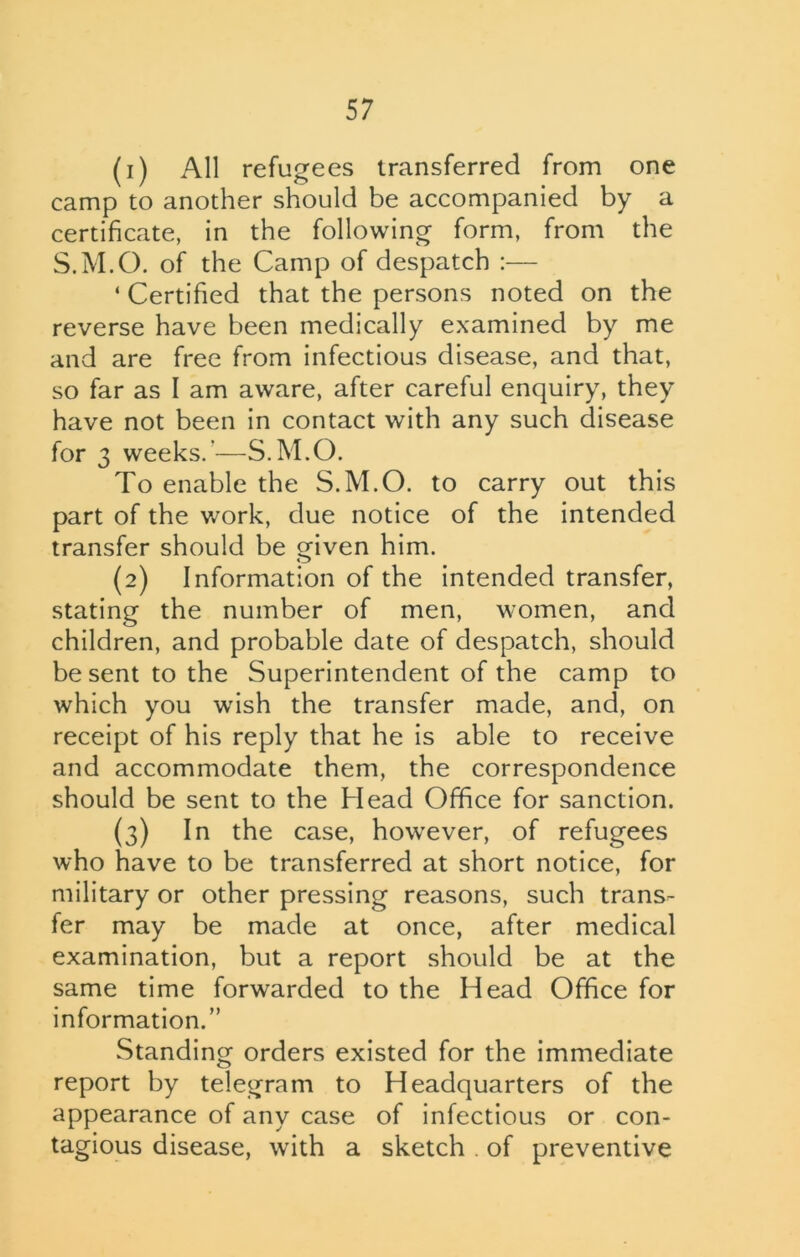 (1) All refugees transferred from one camp to another should be accompanied by a certificate, in the following form, from the S.M.O. of the Camp of despatch :— ‘ Certified that the persons noted on the reverse have been medically examined by me and are free from infectious disease, and that, so far as I am aware, after careful enquiry, they have not been in contact with any such disease for 3 weeks.'—S.M.O. To enable the S.M.O. to carry out this part of the work, due notice of the intended transfer should be given him. (2) Information of the intended transfer, stating the number of men, women, and children, and probable date of despatch, should be sent to the Superintendent of the camp to which you wish the transfer made, and, on receipt of his reply that he is able to receive and accommodate them, the correspondence should be sent to the Head Office for sanction. (3) In the case, however, of refugees who have to be transferred at short notice, for military or other pressing reasons, such trans- fer may be made at once, after medical examination, but a report should be at the same time forwarded to the Head Office for information.” Standing orders existed for the immediate report by telegram to Headquarters of the appearance of any case of infectious or con- tagious disease, with a sketch . of preventive