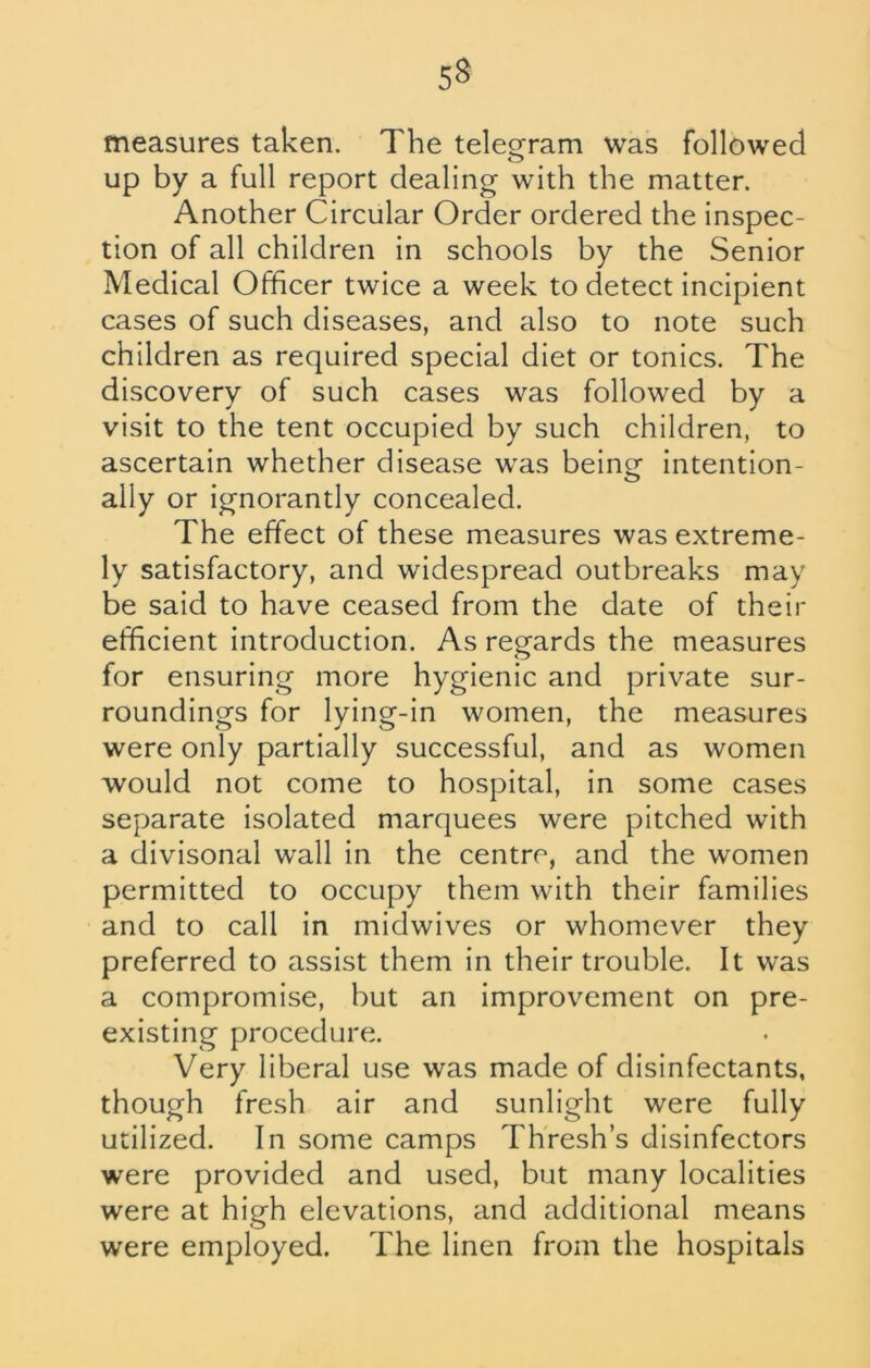 53 measures taken. The telegram was followed up by a full report dealing with the matter. Another Circular Order ordered the inspec- tion of all children in schools by the Senior Medical Officer twice a week to detect incipient cases of such diseases, and also to note such children as required special diet or tonics. The discovery of such cases was followed by a visit to the tent occupied by such children, to ascertain whether disease was being- intention- ally or ignorantly concealed. The effect of these measures was extreme- ly satisfactory, and widespread outbreaks may be said to have ceased from the date of their efficient introduction. As regards the measures for ensuring more hygienic and private sur- roundings for lying-in women, the measures were only partially successful, and as women would not come to hospital, in some cases separate isolated marquees were pitched with a divisonal wall in the centre, and the women permitted to occupy them with their families and to call in midwives or whomever they preferred to assist them in their trouble. It was a compromise, but an improvement on pre- existing procedure. Very liberal use was made of disinfectants, though fresh air and sunlight were fully utilized. In some camps Thresh s disinfectors were provided and used, but many localities were at high elevations, and additional means were employed. The linen from the hospitals