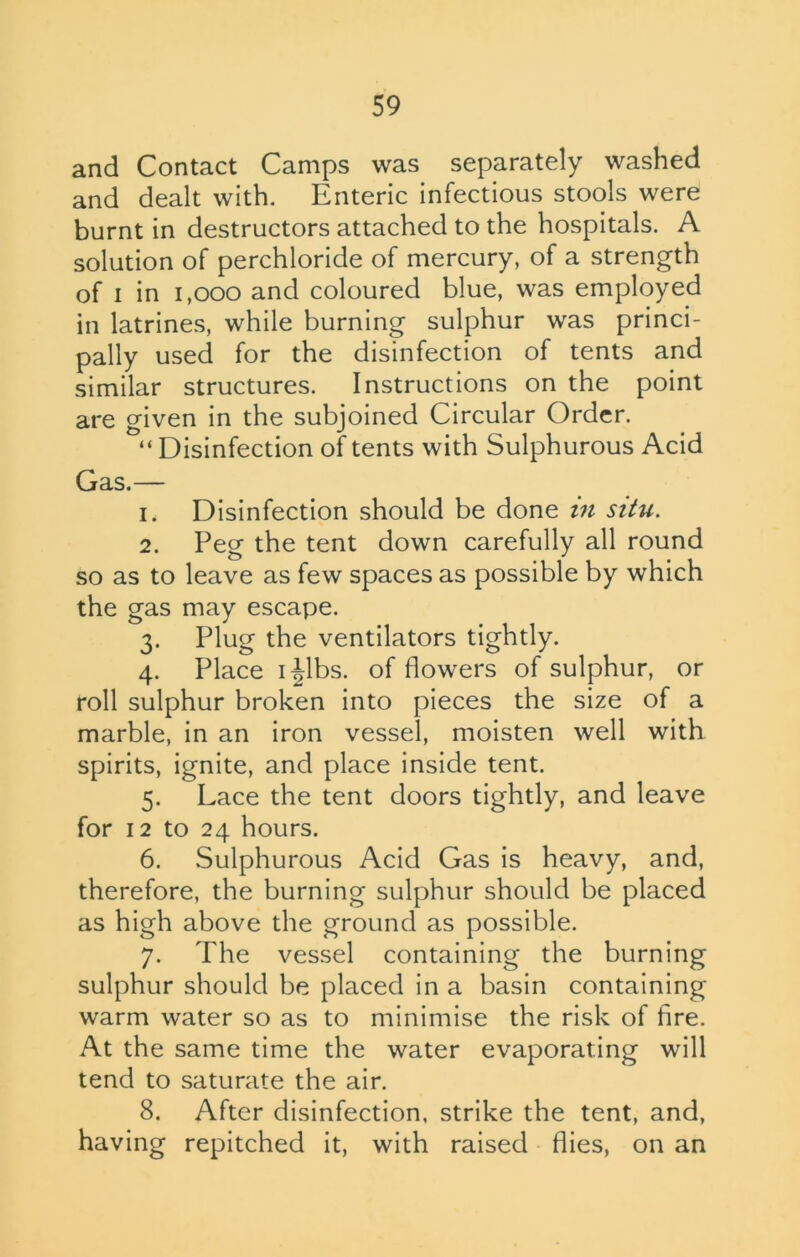 and Contact Camps was separately washed and dealt with. Enteric infectious stools were burnt in destructors attached to the hospitals. A solution of perchloride of mercury, of a strength of i in 1,000 and coloured blue, was employed in latrines, while burning sulphur was princi- pally used for the disinfection of tents and similar structures. Instructions on the point are given in the subjoined Circular Order. “ Disinfection of tents with Sulphurous Acid Gas.— 1. Disinfection should be done in situ. 2. Peg the tent down carefully all round so as to leave as few spaces as possible by which the gas may escape. 3. Plug the ventilators tightly. 4. Place 1 Jibs, of flowers of sulphur, or roll sulphur broken into pieces the size of a marble, in an iron vessel, moisten well with spirits, ignite, and place inside tent. 5. Lace the tent doors tightly, and leave for 12 to 24 hours. 6. Sulphurous Acid Gas is heavy, and, therefore, the burning sulphur should be placed as high above the ground as possible. 7. The vessel containing the burning sulphur should be placed in a basin containing warm water so as to minimise the risk of fire. At the same time the water evaporating will tend to saturate the air. 8. After disinfection, strike the tent, and, having repitched it, with raised flies, on an