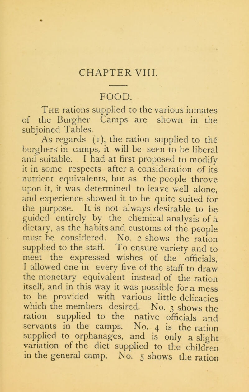 FOOD. The rations supplied to the various inmates of the Burgher Camps are shown in the subjoined Tables. As regards (i), the ration supplied to the burghers in camps, it will be seen to be liberal and suitable. I had at first proposed to modify it in some respects after a consideration of its nutrient equivalents, but as the people throve upon it, it was determined to leave well alone, and experience showed it to be quite suited for the purpose. It is not always desirable to be guided entirely by the chemical analysis of a dietary, as the habits and customs of the people must be considered. No. 2 shows the ration supplied to the staff. To ensure variety and to meet the expressed wishes of the officials, I allowed one in every five of the staff to draw the monetary equivalent instead of the ration itself, and in this way it was possible fora mess to be provided with various little delicacies which the members desired. No. 3 shows the ration supplied to the native officials and servants in the camps. No. 4 is the ration supplied to orphanages, and is only a slight variation of the diet supplied to the children in the general camp. No. 5 shows the ration