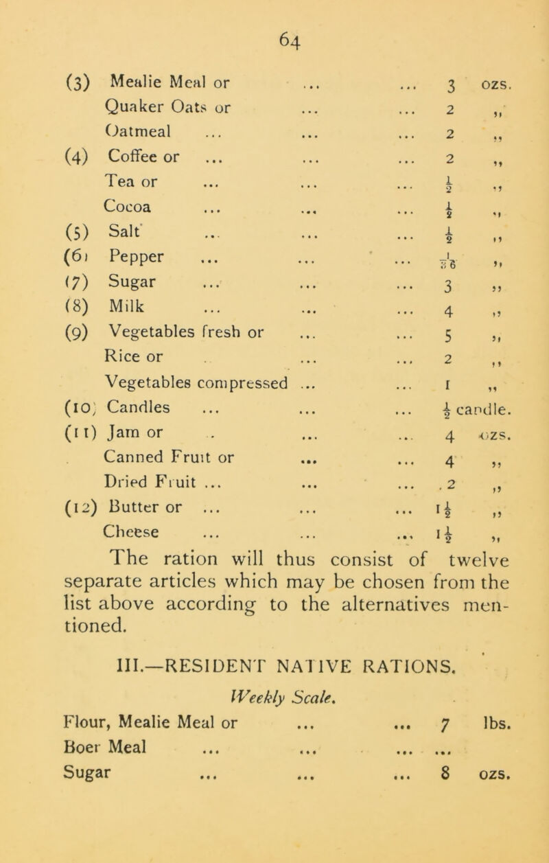 (3) Mealie Meal or Quaker Oats or Oatmeal (4) Coffee or Tea or Cocoa (5) Salt (6) Pepper (7) Sugar (8) Milk (9) Vegetables fresh or Rice or Vegetables compressed ... (10; Candles (i I) Jam or Canned Fruit or Dried Fruit ... (12) Butter or ... Cheese 3 OZS. 2 2 M 2 M 1 2 • 1 1 2 M i 2 »1 1 TiB ft 3 5J 4 5 5» 2 f » 1 n ^ candle. 4 ■OZS. 4 >» . 2 I A. 1 2 If If I - 1 2 fl The ration will thus consist of twelve separate articles which may be chosen from the list above according to the alternatives men- tioned. III.—RESIDENT NATIVE RATIONS. Weekly Scale. Flour, Mealie Meal or Boer Meal 7 • • • • • • 8 lbs. • • • • • •