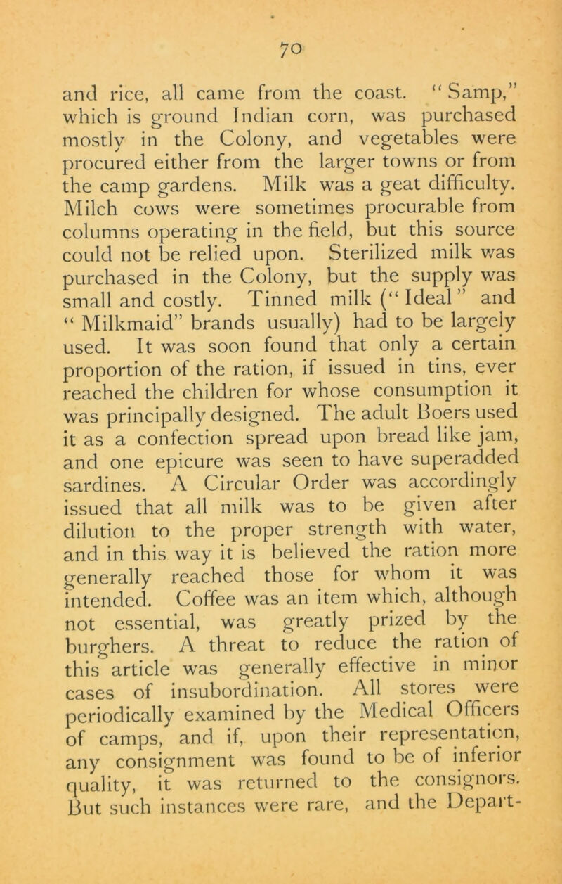 and rice, all came from the coast. “ Samp,” which is ground Indian corn, was purchased mostly in the Colony, and vegetables were procured either from the larger towns or from the camp gardens. Milk was a geat difficulty. Milch cows were sometimes procurable from columns operating in the field, but this source could not be relied upon. Sterilized milk was purchased in the Colony, but the supply was small and costly. Tinned milk (“ Ideal ” and “ Milkmaid” brands usually) had to be largely used. It was soon found that only a certain proportion of the ration, if issued in tins, ever reached the children for whose consumption it was principally designed, d he adult Boers used it as a confection spread upon bread like jam, and one epicure was seen to have superadded sardines. A Circular Order was accordingly issued that all milk was to be given after dilution to the proper strength with water, and in this way it is believed the ration more generally reached those for whom it was intended. Coffee was an item which, although not essential, was greatly prized by the burghers. A threat to reduce the ration of this article was generally effective in minor cases of insubordination. All stores were periodically examined by the Medical Officers of camps, and if, upon their representation, any consignment was found to be of inferior quality, it was returned to the consignors. But such instances were rare, and the Depart-