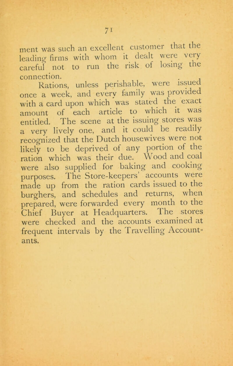 ment was such an excellent customer that the leading firms with whom it dealt weie \ eiy careful not to run the risk of losing the connection. . Rations, unless perishable, were issued once a week, and every family was provided with a card upon which was stated the exact amount of each article to which it was entitled. The scene at the issuing stores was a very lively one, and it could be readily recognized that the Dutch housewives were not likely to be deprived of any portion of the ration which was their due. Wood and coal were also supplied for baking and cooking purposes. The Store-keepers’ accounts were made up from the ration cards issued to the burghers, and schedules and returns, when prepared, were forwarded every month to the Chief Buyer at Headquarters. The stores were checked and the accounts examined at frequent intervals by the Travelling Account- ants.