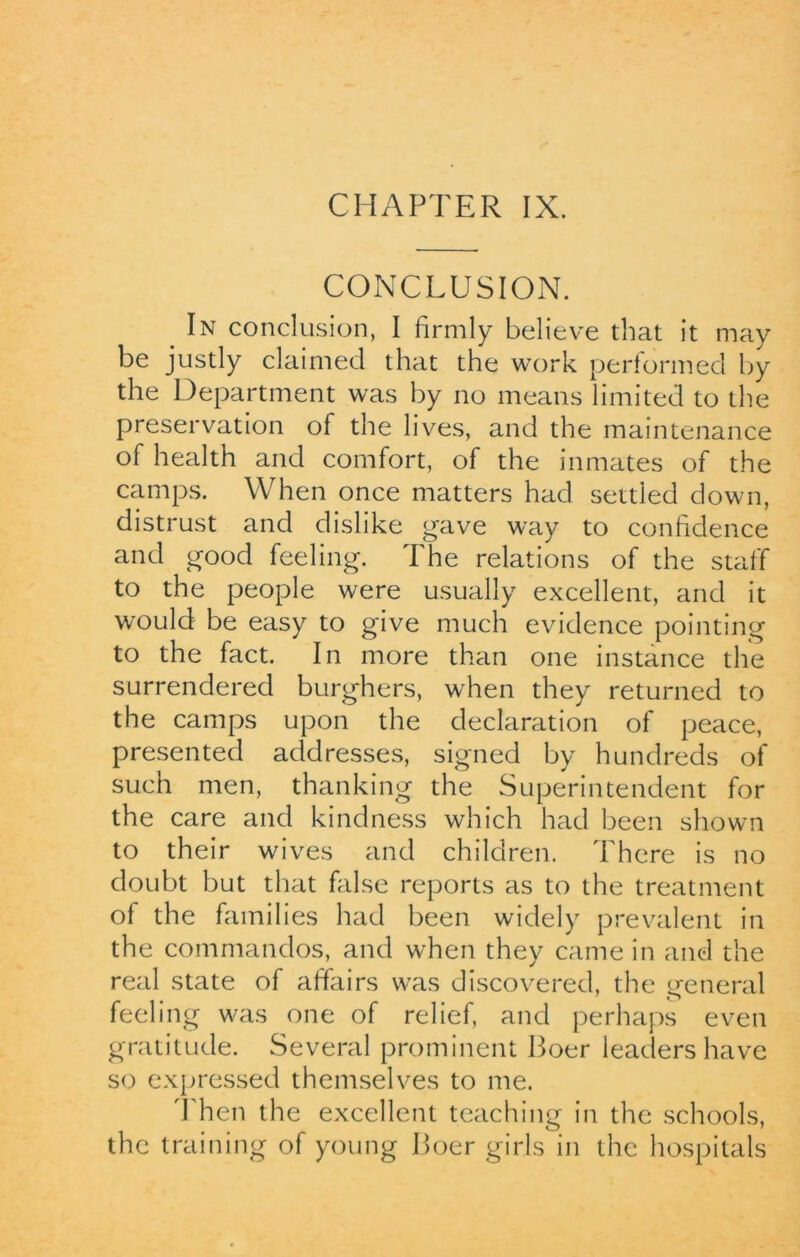 CHAPTER IX. CONCLUSION. In conclusion, I firmly believe that it may be justly claimed that the work performed by the Department was by no means limited to the preservation of the lives, and the maintenance of health and comfort, of the inmates of the camps. When once matters had settled down, distrust and dislike gave way to confidence and good feeling. The relations of the staff to the people were usually excellent, and it would be easy to give much evidence pointing to the fact. In more than one instance the surrendered burghers, when they returned to the camps upon the declaration of peace, presented addresses, signed by hundreds of such men, thanking the Superintendent for the care and kindness which had been shown to their wives and children. There is no doubt but that false reports as to the treatment of the families had been widely prevalent in the commandos, and when they came in and the real state of affairs was discovered, the general feeling was one of relief, and perhaps even gratitude. Several prominent Boer leaders have so expressed themselves to me. Then the excellent teaching in the schools, the training of young Boer girls in the hospitals