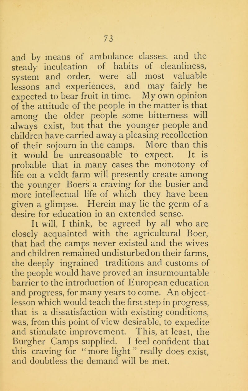 and by means of ambulance classes, and the steady inculcation of habits of cleanliness, system and order, were all most valuable lessons and experiences, and may fairly be expected to bear fruit in time. My own opinion of the attitude of the people in the matter is that among the older people some bitterness will always exist, but that the younger people and children have carried away a pleasing recollection of their sojourn in the camps. More than this it would be unreasonable to expect. It is probable that in many cases the monotony of life on a veldt farm will presently create among the younger Boers a craving for the busier and more intellectual life of which they have been given a glimpse. Herein may lie the germ of a desire for education in an extended sense. It will, I think, be agreed by all who are closely acquainted with the agricultural Boer, that had the camps never existed and the wives and children remained undisturbed on their farms, the deeply ingrained traditions and customs of the people would have proved an insurmountable barrier to the introduction of European education and progress, for many years to come. An object- lesson which would teach the first step in progress, that is a dissatisfaction with existing conditions, was, from this point of view desirable, to expedite and stimulate improvement. This, at least, the Burgher Camps supplied. I feel confident that this craving for “ more light ” really does exist, and doubtless the demand will be met.