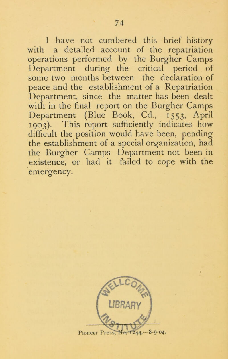 I have not cumbered this brief history with a detailed account of the repatriation operations performed by the Burgher Camps Department during the critical period of some two months between the declaration of peace and the establishment of a Repatriation Department, since the matter has been dealt with in the final report on the Burgher Camps Department (Blue Book, Cd., 1553, April 1903). This report sufficiently indicates how difficult the position would have been, pending the establishment of a special organization, had the Burgher Camps Department not been in existence, or had it failed to cope with the emergency.