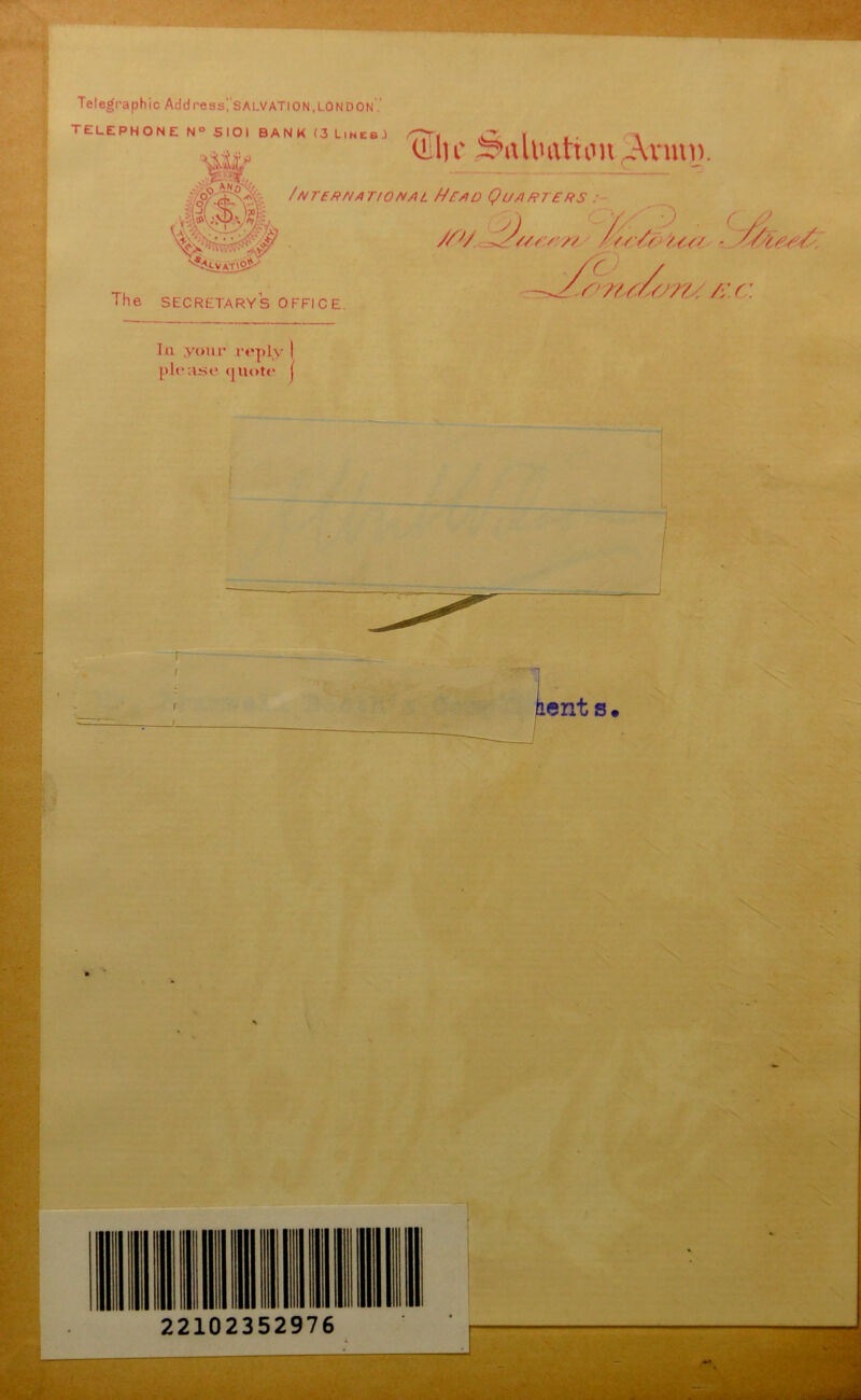 Telegraphic Address', SALVATION,LON don TELEPHONE N° SIOI BANK (3 Lines.) ' 1 fjfi CL In' Siilimtnm Avmi). //v. M, #71 A// /' &c<z ■ S/srr/ a/uTERUA TIONAL HEAD QUARTERS : ,s ? . — ... _ The secretary's office. --JSns/sm/X.C. Ill your rcplv | please quote j 22102352976